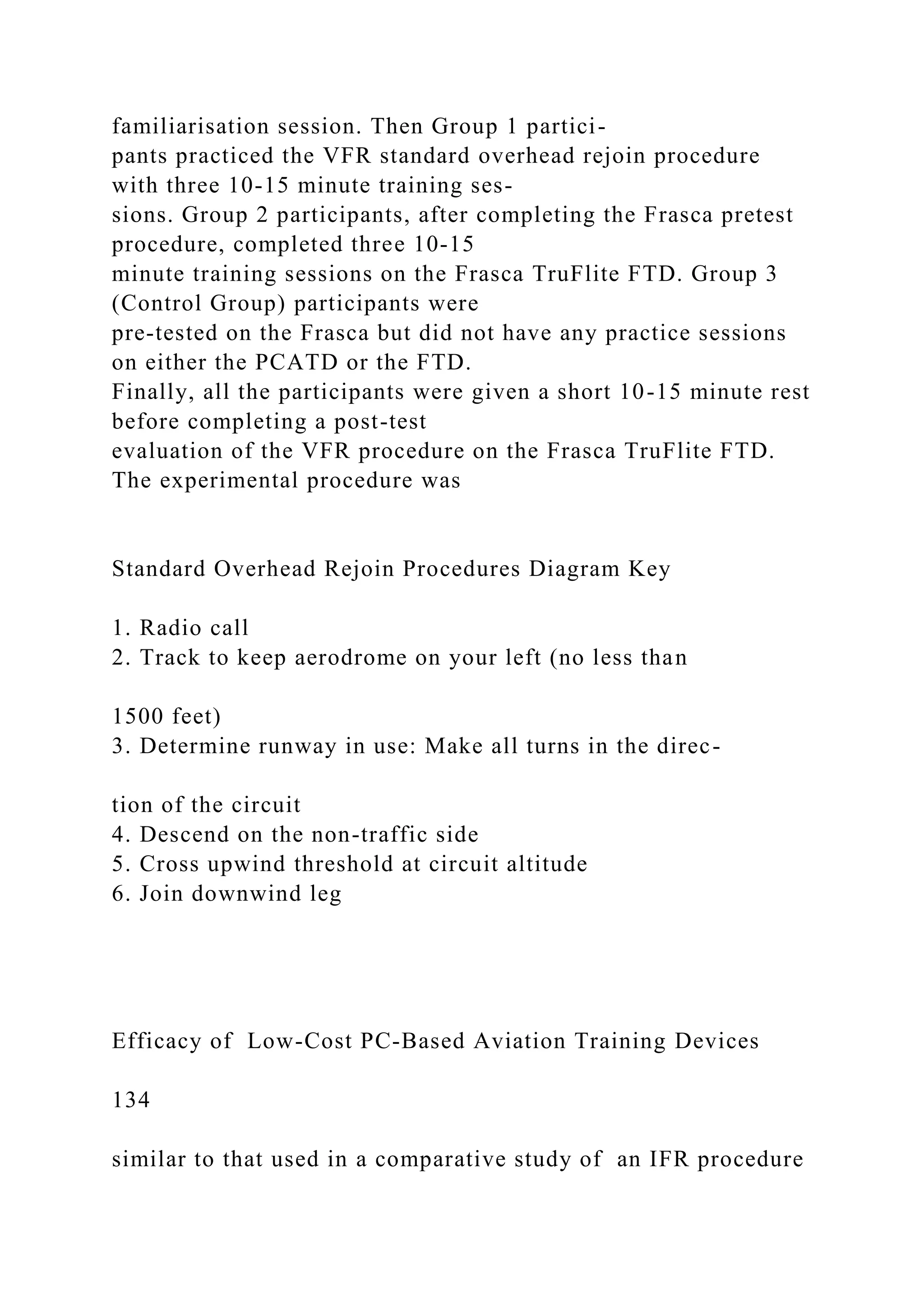 familiarisation session. Then Group 1 partici-
pants practiced the VFR standard overhead rejoin procedure
with three 10-15 minute training ses-
sions. Group 2 participants, after completing the Frasca pretest
procedure, completed three 10-15
minute training sessions on the Frasca TruFlite FTD. Group 3
(Control Group) participants were
pre-tested on the Frasca but did not have any practice sessions
on either the PCATD or the FTD.
Finally, all the participants were given a short 10-15 minute rest
before completing a post-test
evaluation of the VFR procedure on the Frasca TruFlite FTD.
The experimental procedure was
Standard Overhead Rejoin Procedures Diagram Key
1. Radio call
2. Track to keep aerodrome on your left (no less than
1500 feet)
3. Determine runway in use: Make all turns in the direc-
tion of the circuit
4. Descend on the non-traffic side
5. Cross upwind threshold at circuit altitude
6. Join downwind leg
Efficacy of Low-Cost PC-Based Aviation Training Devices
134
similar to that used in a comparative study of an IFR procedure
 