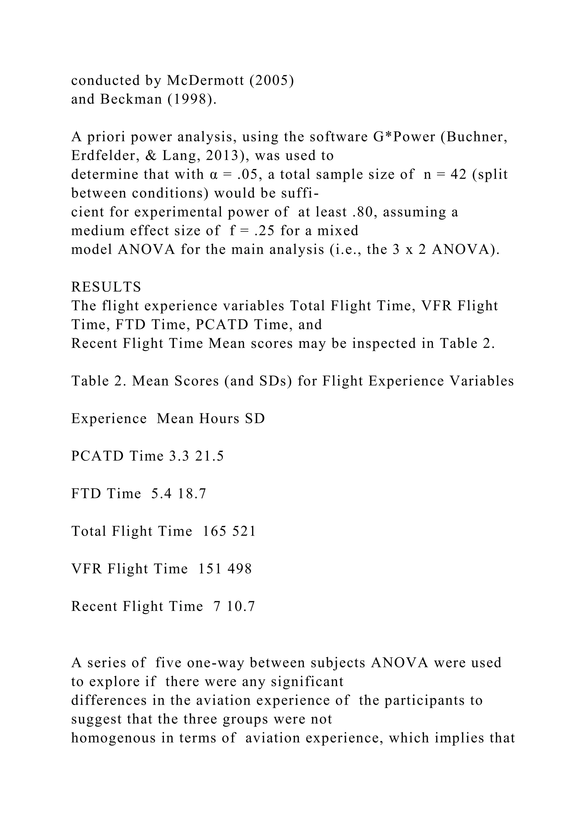 conducted by McDermott (2005)
and Beckman (1998).
A priori power analysis, using the software G*Power (Buchner,
Erdfelder, & Lang, 2013), was used to
determine that with α = .05, a total sample size of n = 42 (split
between conditions) would be suffi-
cient for experimental power of at least .80, assuming a
medium effect size of f = .25 for a mixed
model ANOVA for the main analysis (i.e., the 3 x 2 ANOVA).
RESULTS
The flight experience variables Total Flight Time, VFR Flight
Time, FTD Time, PCATD Time, and
Recent Flight Time Mean scores may be inspected in Table 2.
Table 2. Mean Scores (and SDs) for Flight Experience Variables
Experience Mean Hours SD
PCATD Time 3.3 21.5
FTD Time 5.4 18.7
Total Flight Time 165 521
VFR Flight Time 151 498
Recent Flight Time 7 10.7
A series of five one-way between subjects ANOVA were used
to explore if there were any significant
differences in the aviation experience of the participants to
suggest that the three groups were not
homogenous in terms of aviation experience, which implies that
 