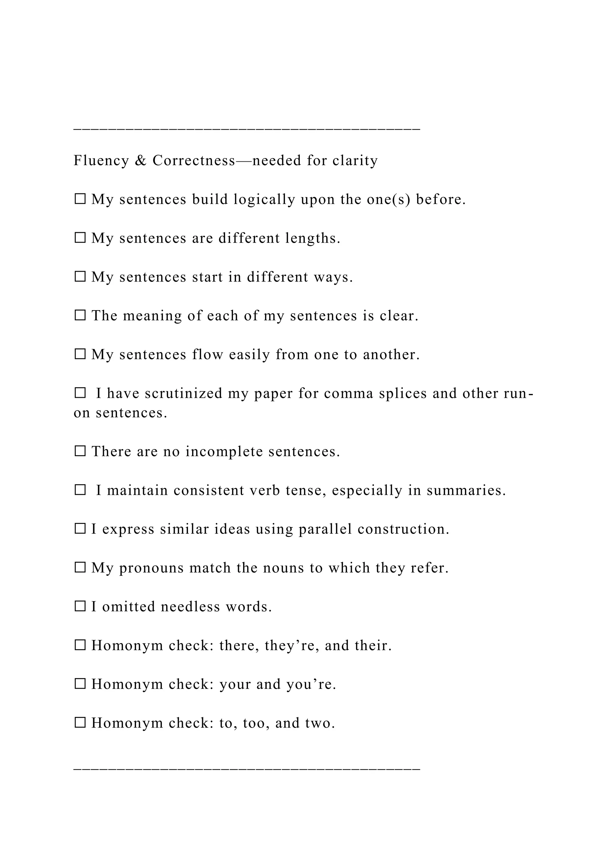 ________________________________________
Fluency & Correctness—needed for clarity
☐ My sentences build logically upon the one(s) before.
☐ My sentences are different lengths.
☐ My sentences start in different ways.
☐ The meaning of each of my sentences is clear.
☐ My sentences flow easily from one to another.
☐ I have scrutinized my paper for comma splices and other run-
on sentences.
☐ There are no incomplete sentences.
☐ I maintain consistent verb tense, especially in summaries.
☐ I express similar ideas using parallel construction.
☐ My pronouns match the nouns to which they refer.
☐ I omitted needless words.
☐ Homonym check: there, they’re, and their.
☐ Homonym check: your and you’re.
☐ Homonym check: to, too, and two.
________________________________________
 