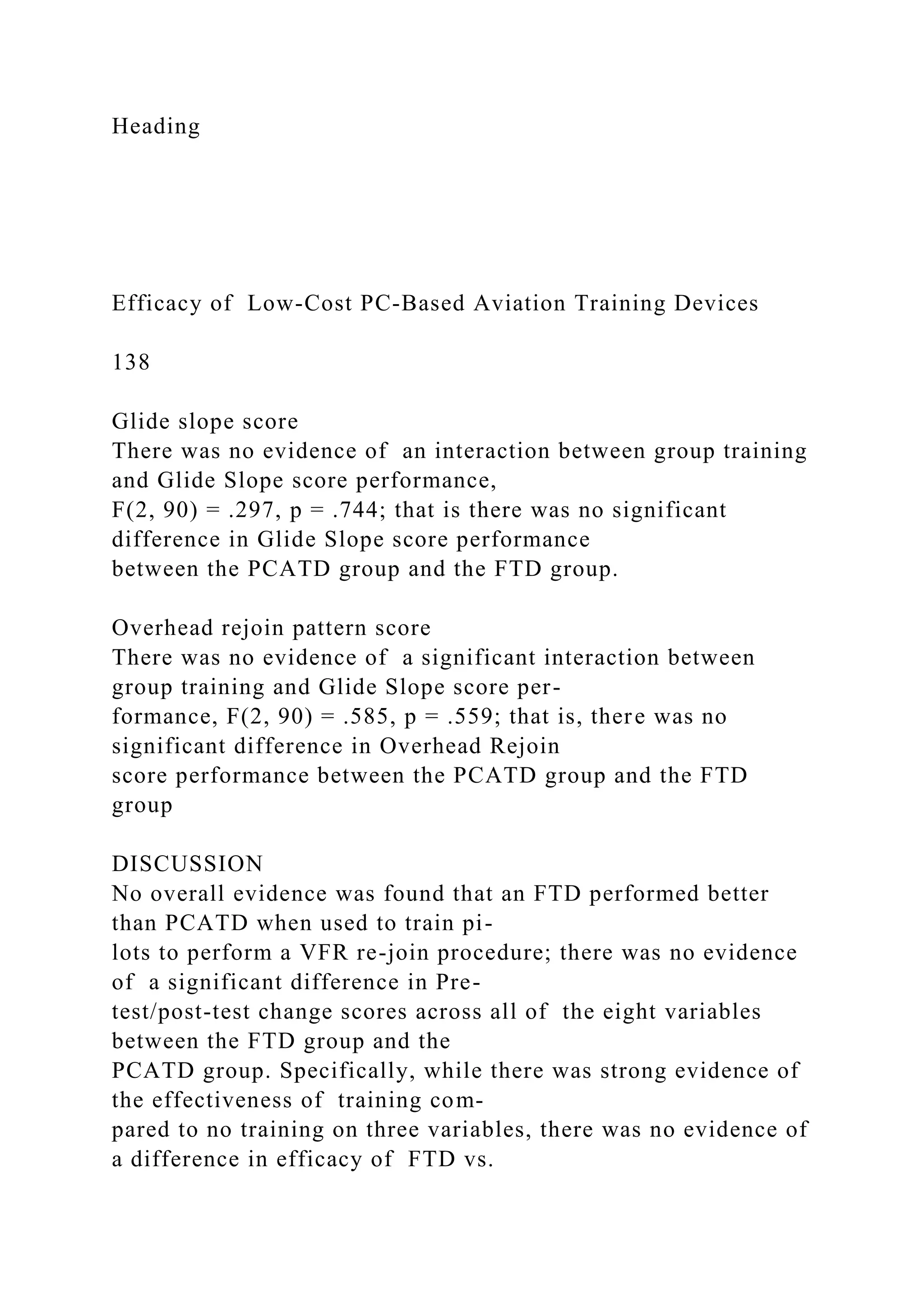 Heading
Efficacy of Low-Cost PC-Based Aviation Training Devices
138
Glide slope score
There was no evidence of an interaction between group training
and Glide Slope score performance,
F(2, 90) = .297, p = .744; that is there was no significant
difference in Glide Slope score performance
between the PCATD group and the FTD group.
Overhead rejoin pattern score
There was no evidence of a significant interaction between
group training and Glide Slope score per-
formance, F(2, 90) = .585, p = .559; that is, there was no
significant difference in Overhead Rejoin
score performance between the PCATD group and the FTD
group
DISCUSSION
No overall evidence was found that an FTD performed better
than PCATD when used to train pi-
lots to perform a VFR re-join procedure; there was no evidence
of a significant difference in Pre-
test/post-test change scores across all of the eight variables
between the FTD group and the
PCATD group. Specifically, while there was strong evidence of
the effectiveness of training com-
pared to no training on three variables, there was no evidence of
a difference in efficacy of FTD vs.
 