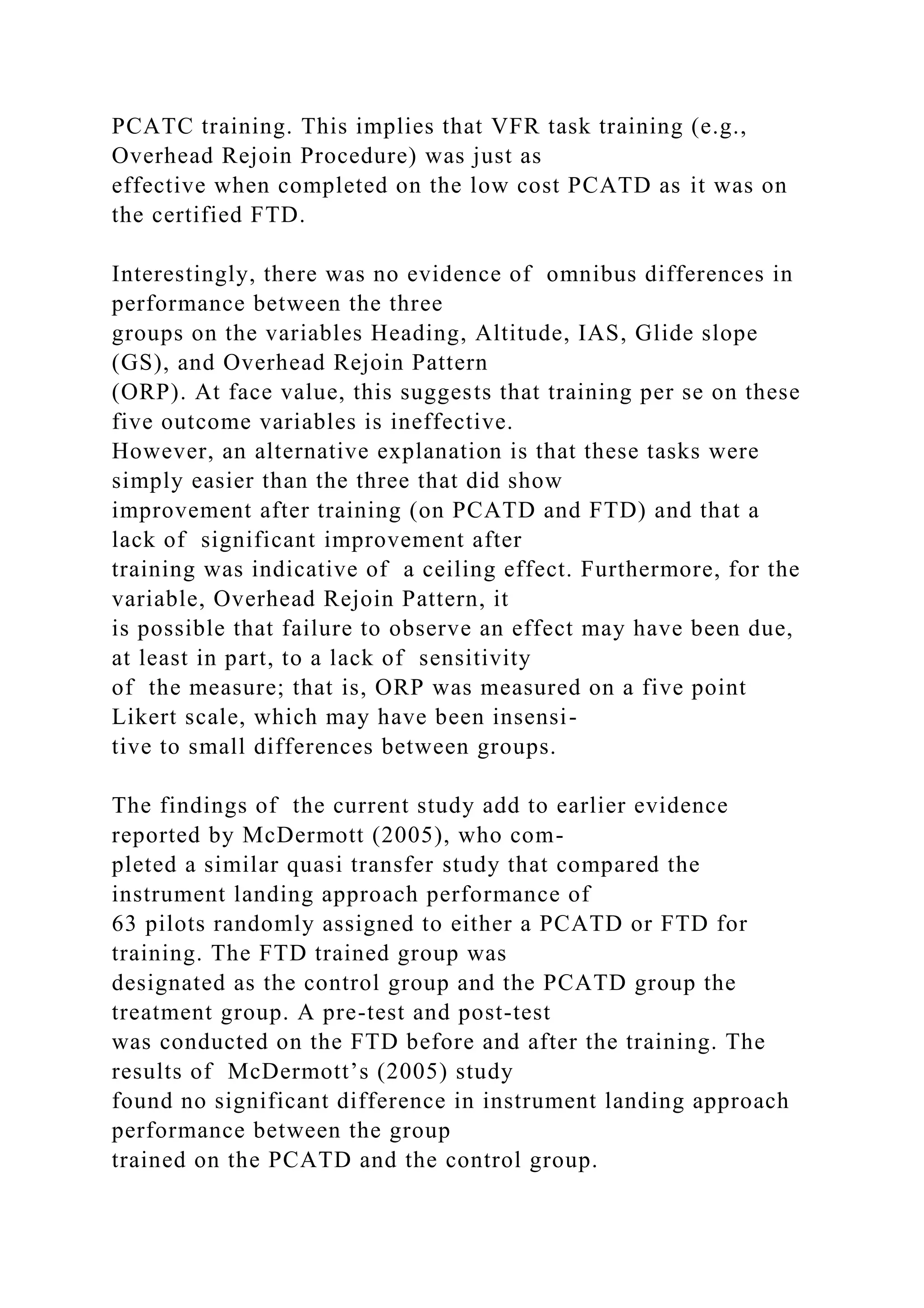 PCATC training. This implies that VFR task training (e.g.,
Overhead Rejoin Procedure) was just as
effective when completed on the low cost PCATD as it was on
the certified FTD.
Interestingly, there was no evidence of omnibus differences in
performance between the three
groups on the variables Heading, Altitude, IAS, Glide slope
(GS), and Overhead Rejoin Pattern
(ORP). At face value, this suggests that training per se on these
five outcome variables is ineffective.
However, an alternative explanation is that these tasks were
simply easier than the three that did show
improvement after training (on PCATD and FTD) and that a
lack of significant improvement after
training was indicative of a ceiling effect. Furthermore, for the
variable, Overhead Rejoin Pattern, it
is possible that failure to observe an effect may have been due,
at least in part, to a lack of sensitivity
of the measure; that is, ORP was measured on a five point
Likert scale, which may have been insensi-
tive to small differences between groups.
The findings of the current study add to earlier evidence
reported by McDermott (2005), who com-
pleted a similar quasi transfer study that compared the
instrument landing approach performance of
63 pilots randomly assigned to either a PCATD or FTD for
training. The FTD trained group was
designated as the control group and the PCATD group the
treatment group. A pre-test and post-test
was conducted on the FTD before and after the training. The
results of McDermott’s (2005) study
found no significant difference in instrument landing approach
performance between the group
trained on the PCATD and the control group.
 