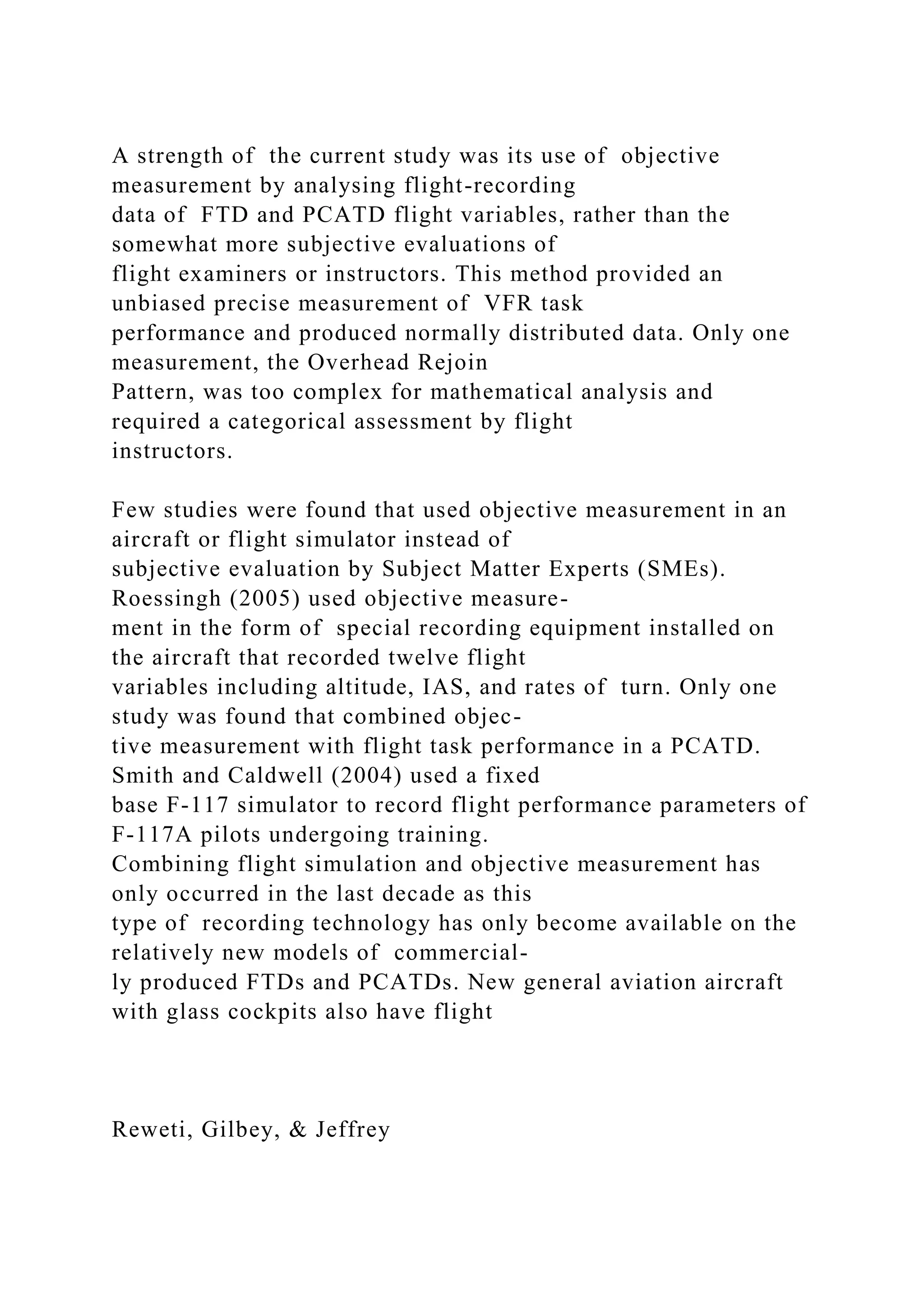 A strength of the current study was its use of objective
measurement by analysing flight-recording
data of FTD and PCATD flight variables, rather than the
somewhat more subjective evaluations of
flight examiners or instructors. This method provided an
unbiased precise measurement of VFR task
performance and produced normally distributed data. Only one
measurement, the Overhead Rejoin
Pattern, was too complex for mathematical analysis and
required a categorical assessment by flight
instructors.
Few studies were found that used objective measurement in an
aircraft or flight simulator instead of
subjective evaluation by Subject Matter Experts (SMEs).
Roessingh (2005) used objective measure-
ment in the form of special recording equipment installed on
the aircraft that recorded twelve flight
variables including altitude, IAS, and rates of turn. Only one
study was found that combined objec-
tive measurement with flight task performance in a PCATD.
Smith and Caldwell (2004) used a fixed
base F-117 simulator to record flight performance parameters of
F-117A pilots undergoing training.
Combining flight simulation and objective measurement has
only occurred in the last decade as this
type of recording technology has only become available on the
relatively new models of commercial-
ly produced FTDs and PCATDs. New general aviation aircraft
with glass cockpits also have flight
Reweti, Gilbey, & Jeffrey
 
