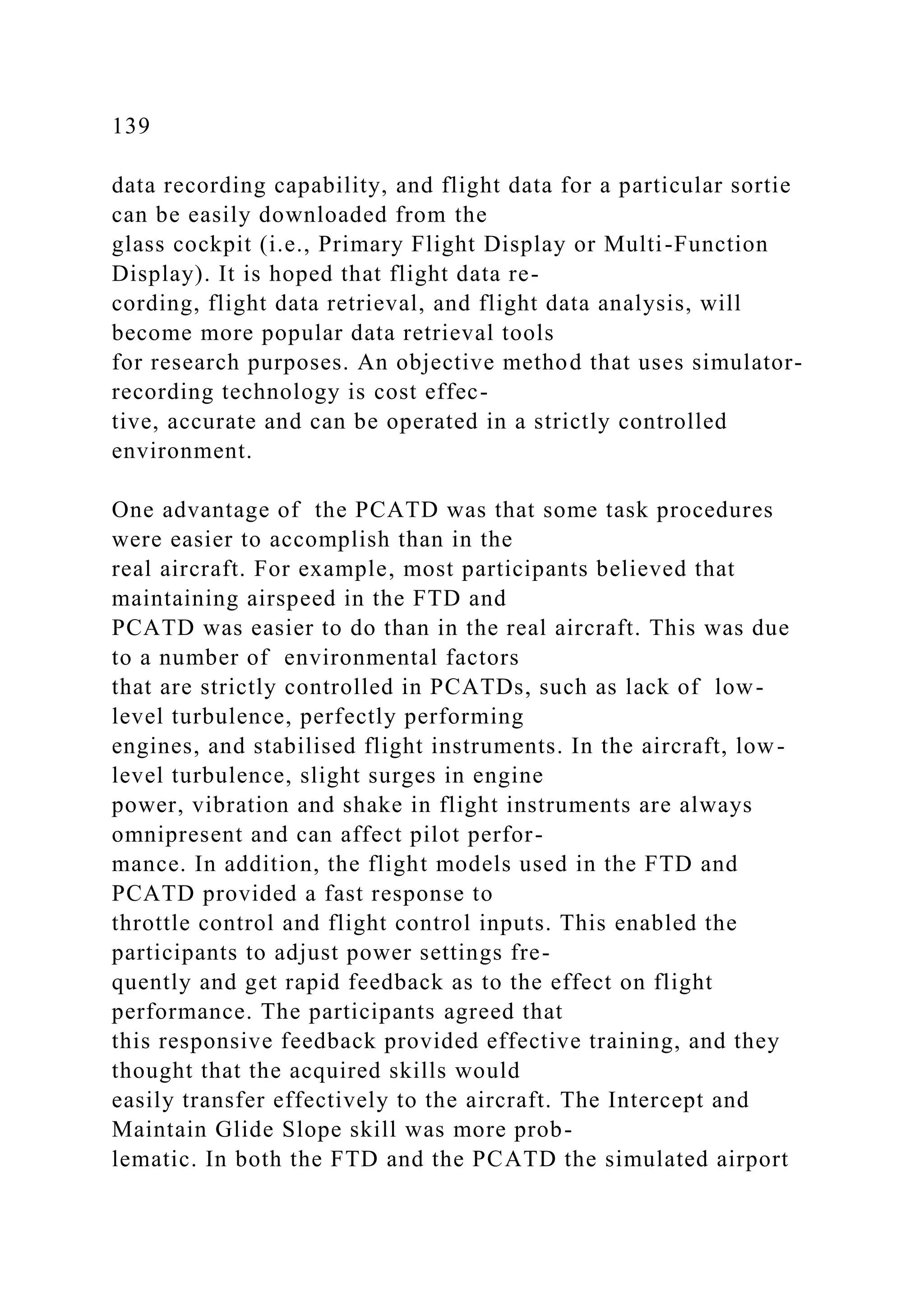 139
data recording capability, and flight data for a particular sortie
can be easily downloaded from the
glass cockpit (i.e., Primary Flight Display or Multi-Function
Display). It is hoped that flight data re-
cording, flight data retrieval, and flight data analysis, will
become more popular data retrieval tools
for research purposes. An objective method that uses simulator-
recording technology is cost effec-
tive, accurate and can be operated in a strictly controlled
environment.
One advantage of the PCATD was that some task procedures
were easier to accomplish than in the
real aircraft. For example, most participants believed that
maintaining airspeed in the FTD and
PCATD was easier to do than in the real aircraft. This was due
to a number of environmental factors
that are strictly controlled in PCATDs, such as lack of low-
level turbulence, perfectly performing
engines, and stabilised flight instruments. In the aircraft, low-
level turbulence, slight surges in engine
power, vibration and shake in flight instruments are always
omnipresent and can affect pilot perfor-
mance. In addition, the flight models used in the FTD and
PCATD provided a fast response to
throttle control and flight control inputs. This enabled the
participants to adjust power settings fre-
quently and get rapid feedback as to the effect on flight
performance. The participants agreed that
this responsive feedback provided effective training, and they
thought that the acquired skills would
easily transfer effectively to the aircraft. The Intercept and
Maintain Glide Slope skill was more prob-
lematic. In both the FTD and the PCATD the simulated airport
 