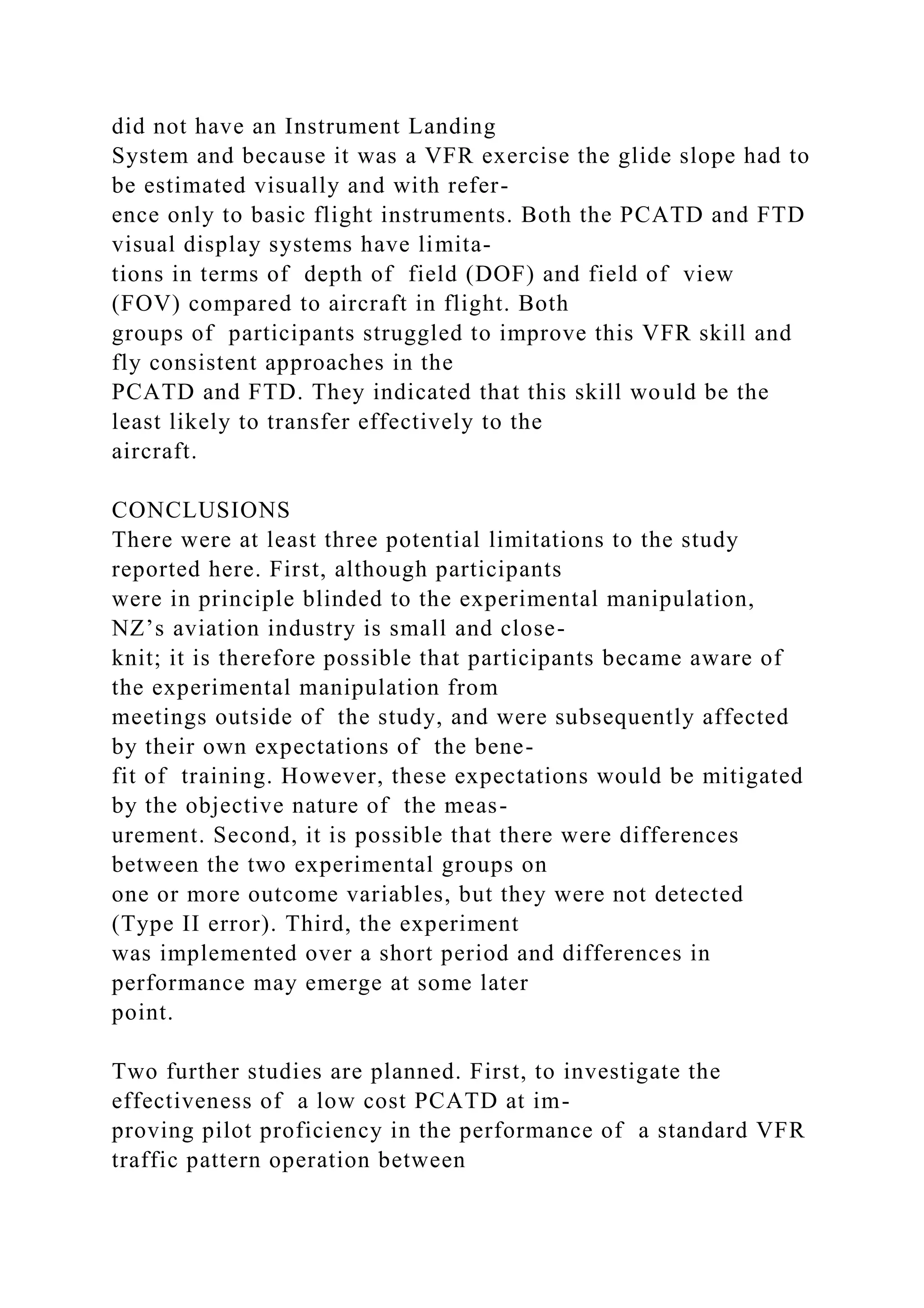 did not have an Instrument Landing
System and because it was a VFR exercise the glide slope had to
be estimated visually and with refer-
ence only to basic flight instruments. Both the PCATD and FTD
visual display systems have limita-
tions in terms of depth of field (DOF) and field of view
(FOV) compared to aircraft in flight. Both
groups of participants struggled to improve this VFR skill and
fly consistent approaches in the
PCATD and FTD. They indicated that this skill would be the
least likely to transfer effectively to the
aircraft.
CONCLUSIONS
There were at least three potential limitations to the study
reported here. First, although participants
were in principle blinded to the experimental manipulation,
NZ’s aviation industry is small and close-
knit; it is therefore possible that participants became aware of
the experimental manipulation from
meetings outside of the study, and were subsequently affected
by their own expectations of the bene-
fit of training. However, these expectations would be mitigated
by the objective nature of the meas-
urement. Second, it is possible that there were differences
between the two experimental groups on
one or more outcome variables, but they were not detected
(Type II error). Third, the experiment
was implemented over a short period and differences in
performance may emerge at some later
point.
Two further studies are planned. First, to investigate the
effectiveness of a low cost PCATD at im-
proving pilot proficiency in the performance of a standard VFR
traffic pattern operation between
 