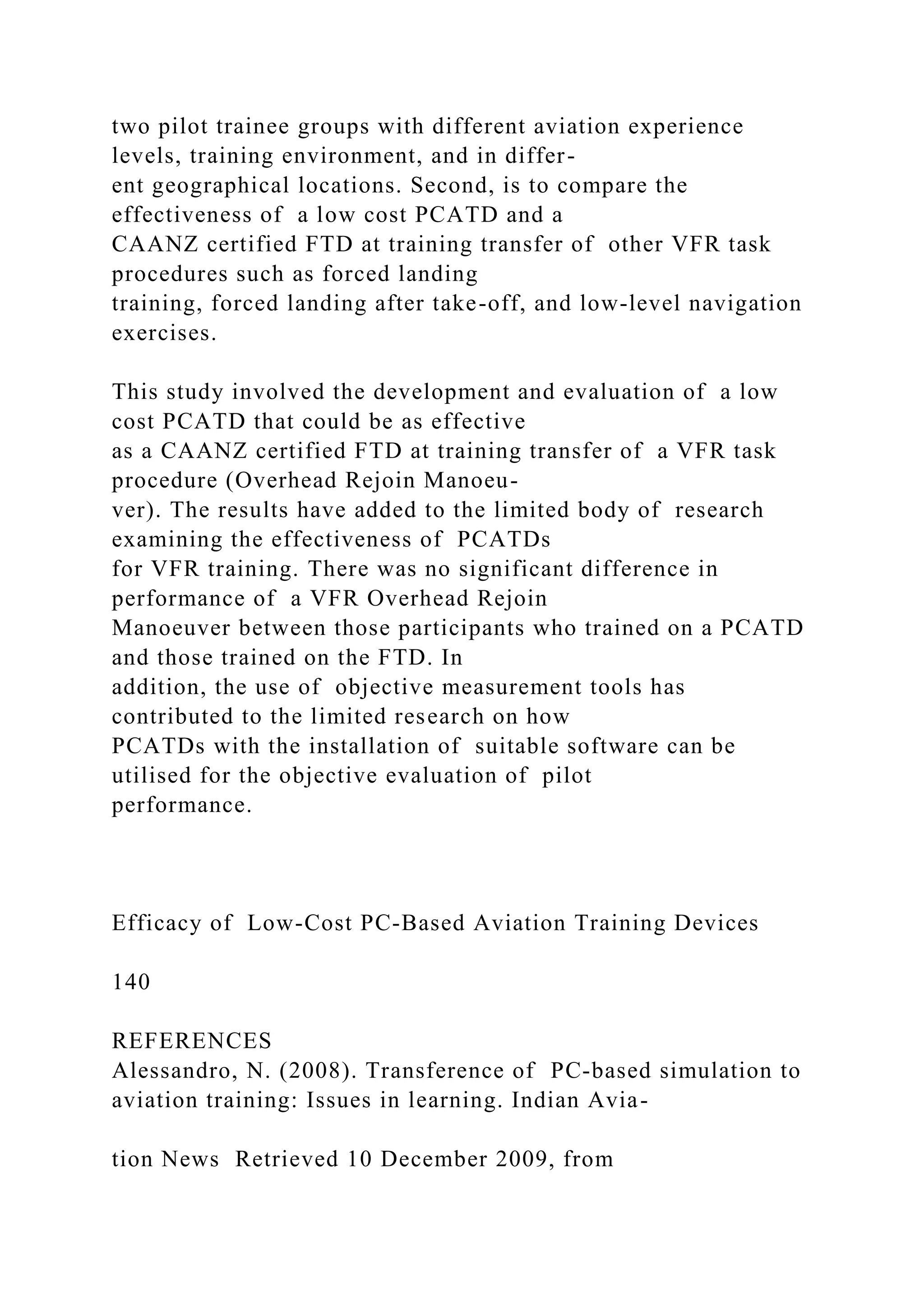 two pilot trainee groups with different aviation experience
levels, training environment, and in differ-
ent geographical locations. Second, is to compare the
effectiveness of a low cost PCATD and a
CAANZ certified FTD at training transfer of other VFR task
procedures such as forced landing
training, forced landing after take-off, and low-level navigation
exercises.
This study involved the development and evaluation of a low
cost PCATD that could be as effective
as a CAANZ certified FTD at training transfer of a VFR task
procedure (Overhead Rejoin Manoeu-
ver). The results have added to the limited body of research
examining the effectiveness of PCATDs
for VFR training. There was no significant difference in
performance of a VFR Overhead Rejoin
Manoeuver between those participants who trained on a PCATD
and those trained on the FTD. In
addition, the use of objective measurement tools has
contributed to the limited research on how
PCATDs with the installation of suitable software can be
utilised for the objective evaluation of pilot
performance.
Efficacy of Low-Cost PC-Based Aviation Training Devices
140
REFERENCES
Alessandro, N. (2008). Transference of PC-based simulation to
aviation training: Issues in learning. Indian Avia-
tion News Retrieved 10 December 2009, from
 