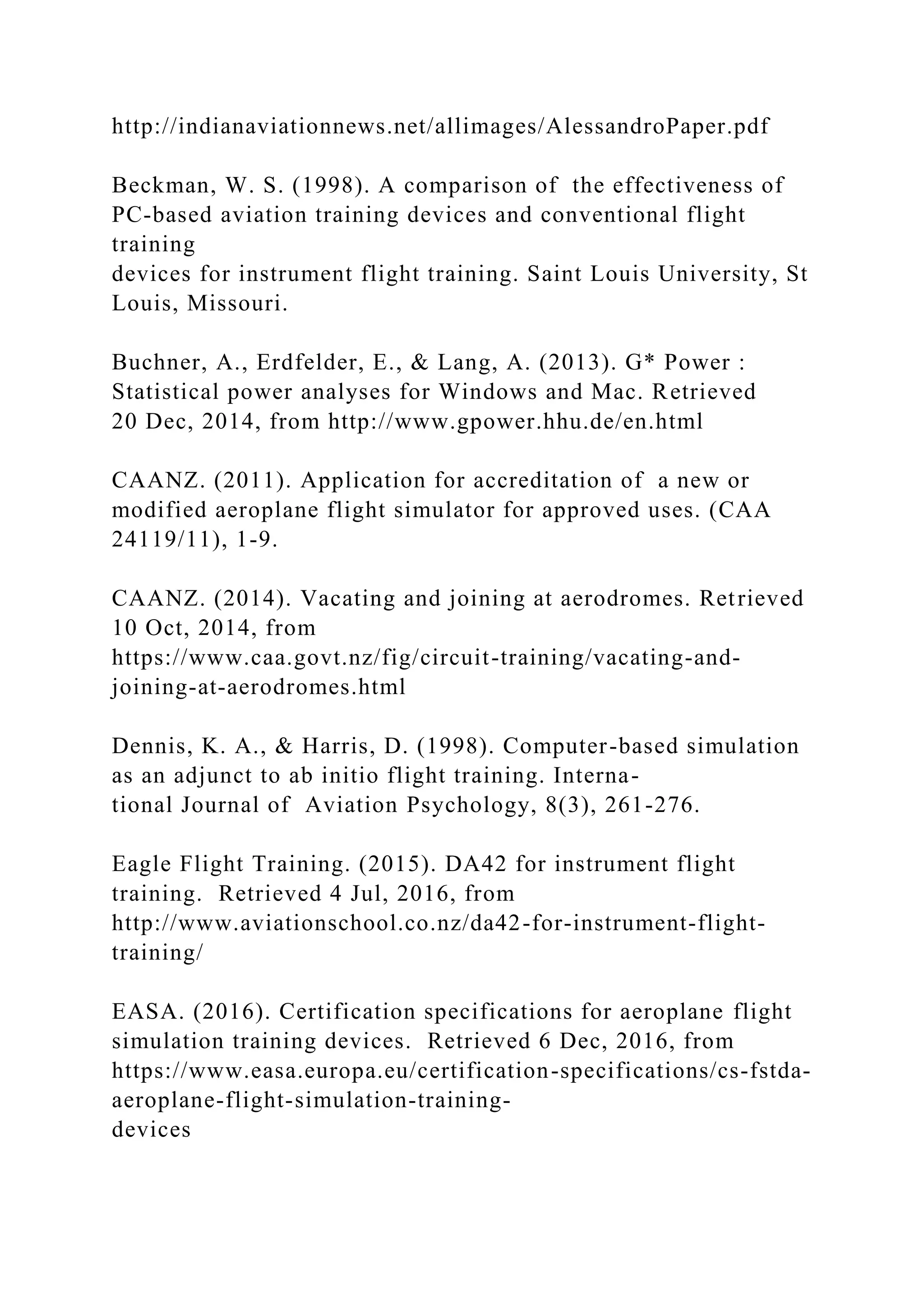 http://indianaviationnews.net/allimages/AlessandroPaper.pdf
Beckman, W. S. (1998). A comparison of the effectiveness of
PC-based aviation training devices and conventional flight
training
devices for instrument flight training. Saint Louis University, St
Louis, Missouri.
Buchner, A., Erdfelder, E., & Lang, A. (2013). G* Power :
Statistical power analyses for Windows and Mac. Retrieved
20 Dec, 2014, from http://www.gpower.hhu.de/en.html
CAANZ. (2011). Application for accreditation of a new or
modified aeroplane flight simulator for approved uses. (CAA
24119/11), 1-9.
CAANZ. (2014). Vacating and joining at aerodromes. Retrieved
10 Oct, 2014, from
https://www.caa.govt.nz/fig/circuit-training/vacating-and-
joining-at-aerodromes.html
Dennis, K. A., & Harris, D. (1998). Computer-based simulation
as an adjunct to ab initio flight training. Interna-
tional Journal of Aviation Psychology, 8(3), 261-276.
Eagle Flight Training. (2015). DA42 for instrument flight
training. Retrieved 4 Jul, 2016, from
http://www.aviationschool.co.nz/da42-for-instrument-flight-
training/
EASA. (2016). Certification specifications for aeroplane flight
simulation training devices. Retrieved 6 Dec, 2016, from
https://www.easa.europa.eu/certification-specifications/cs-fstda-
aeroplane-flight-simulation-training-
devices
 