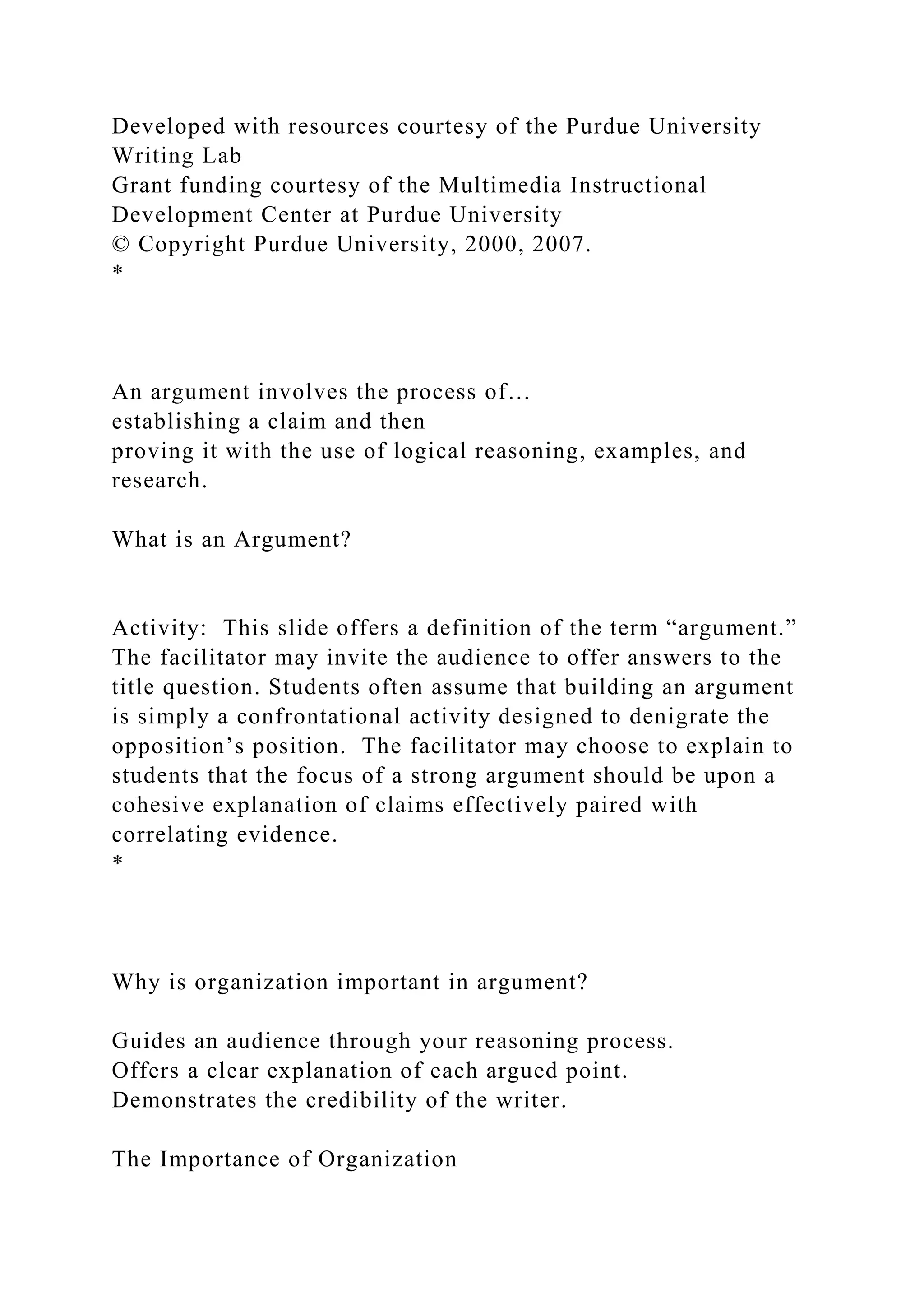 Developed with resources courtesy of the Purdue University
Writing Lab
Grant funding courtesy of the Multimedia Instructional
Development Center at Purdue University
© Copyright Purdue University, 2000, 2007.
*
An argument involves the process of…
establishing a claim and then
proving it with the use of logical reasoning, examples, and
research.
What is an Argument?
Activity: This slide offers a definition of the term “argument.”
The facilitator may invite the audience to offer answers to the
title question. Students often assume that building an argument
is simply a confrontational activity designed to denigrate the
opposition’s position. The facilitator may choose to explain to
students that the focus of a strong argument should be upon a
cohesive explanation of claims effectively paired with
correlating evidence.
*
Why is organization important in argument?
Guides an audience through your reasoning process.
Offers a clear explanation of each argued point.
Demonstrates the credibility of the writer.
The Importance of Organization
 
