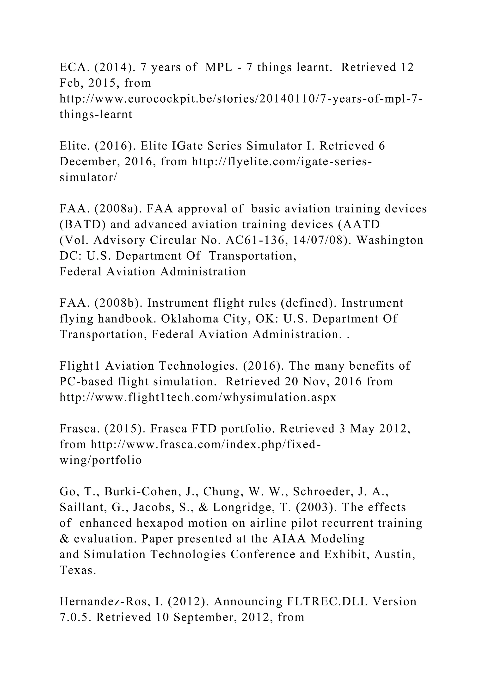 ECA. (2014). 7 years of MPL - 7 things learnt. Retrieved 12
Feb, 2015, from
http://www.eurocockpit.be/stories/20140110/7-years-of-mpl-7-
things-learnt
Elite. (2016). Elite IGate Series Simulator I. Retrieved 6
December, 2016, from http://flyelite.com/igate-series-
simulator/
FAA. (2008a). FAA approval of basic aviation training devices
(BATD) and advanced aviation training devices (AATD
(Vol. Advisory Circular No. AC61-136, 14/07/08). Washington
DC: U.S. Department Of Transportation,
Federal Aviation Administration
FAA. (2008b). Instrument flight rules (defined). Instrument
flying handbook. Oklahoma City, OK: U.S. Department Of
Transportation, Federal Aviation Administration. .
Flight1 Aviation Technologies. (2016). The many benefits of
PC-based flight simulation. Retrieved 20 Nov, 2016 from
http://www.flight1tech.com/whysimulation.aspx
Frasca. (2015). Frasca FTD portfolio. Retrieved 3 May 2012,
from http://www.frasca.com/index.php/fixed-
wing/portfolio
Go, T., Burki-Cohen, J., Chung, W. W., Schroeder, J. A.,
Saillant, G., Jacobs, S., & Longridge, T. (2003). The effects
of enhanced hexapod motion on airline pilot recurrent training
& evaluation. Paper presented at the AIAA Modeling
and Simulation Technologies Conference and Exhibit, Austin,
Texas.
Hernandez-Ros, I. (2012). Announcing FLTREC.DLL Version
7.0.5. Retrieved 10 September, 2012, from
 