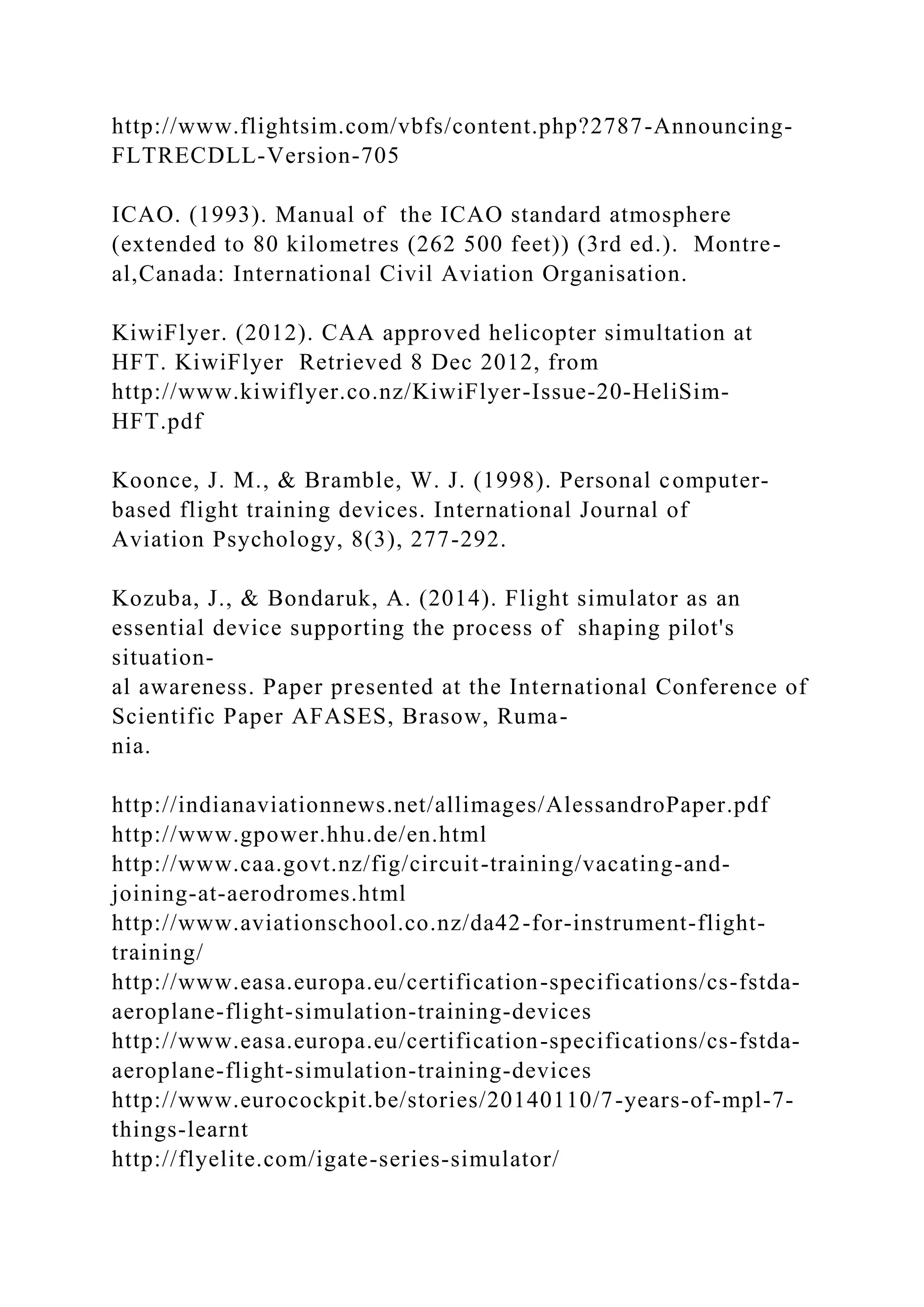 http://www.flightsim.com/vbfs/content.php?2787-Announcing-
FLTRECDLL-Version-705
ICAO. (1993). Manual of the ICAO standard atmosphere
(extended to 80 kilometres (262 500 feet)) (3rd ed.). Montre-
al,Canada: International Civil Aviation Organisation.
KiwiFlyer. (2012). CAA approved helicopter simultation at
HFT. KiwiFlyer Retrieved 8 Dec 2012, from
http://www.kiwiflyer.co.nz/KiwiFlyer-Issue-20-HeliSim-
HFT.pdf
Koonce, J. M., & Bramble, W. J. (1998). Personal computer-
based flight training devices. International Journal of
Aviation Psychology, 8(3), 277-292.
Kozuba, J., & Bondaruk, A. (2014). Flight simulator as an
essential device supporting the process of shaping pilot's
situation-
al awareness. Paper presented at the International Conference of
Scientific Paper AFASES, Brasow, Ruma-
nia.
http://indianaviationnews.net/allimages/AlessandroPaper.pdf
http://www.gpower.hhu.de/en.html
http://www.caa.govt.nz/fig/circuit-training/vacating-and-
joining-at-aerodromes.html
http://www.aviationschool.co.nz/da42-for-instrument-flight-
training/
http://www.easa.europa.eu/certification-specifications/cs-fstda-
aeroplane-flight-simulation-training-devices
http://www.easa.europa.eu/certification-specifications/cs-fstda-
aeroplane-flight-simulation-training-devices
http://www.eurocockpit.be/stories/20140110/7-years-of-mpl-7-
things-learnt
http://flyelite.com/igate-series-simulator/
 