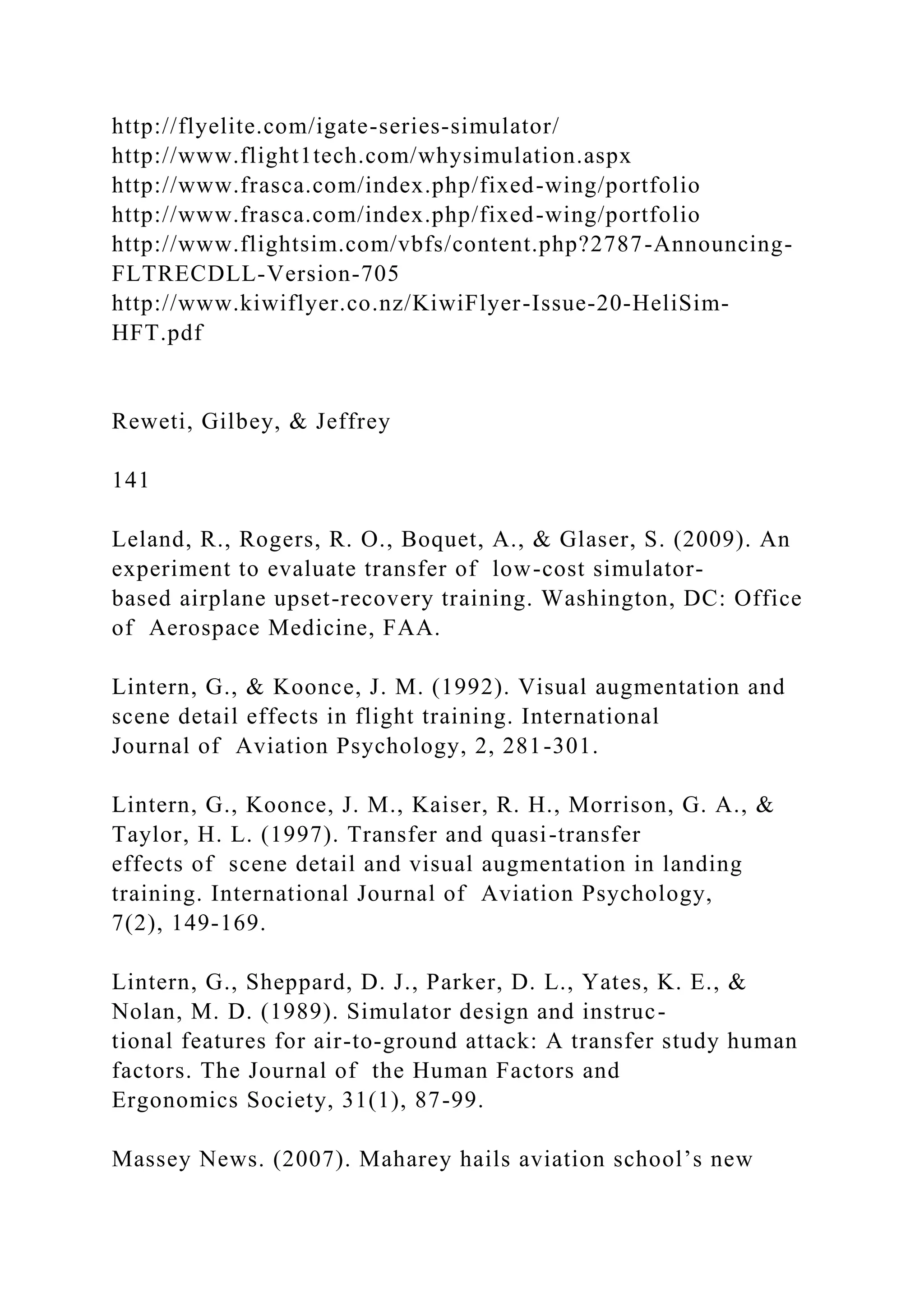http://flyelite.com/igate-series-simulator/
http://www.flight1tech.com/whysimulation.aspx
http://www.frasca.com/index.php/fixed-wing/portfolio
http://www.frasca.com/index.php/fixed-wing/portfolio
http://www.flightsim.com/vbfs/content.php?2787-Announcing-
FLTRECDLL-Version-705
http://www.kiwiflyer.co.nz/KiwiFlyer-Issue-20-HeliSim-
HFT.pdf
Reweti, Gilbey, & Jeffrey
141
Leland, R., Rogers, R. O., Boquet, A., & Glaser, S. (2009). An
experiment to evaluate transfer of low-cost simulator-
based airplane upset-recovery training. Washington, DC: Office
of Aerospace Medicine, FAA.
Lintern, G., & Koonce, J. M. (1992). Visual augmentation and
scene detail effects in flight training. International
Journal of Aviation Psychology, 2, 281-301.
Lintern, G., Koonce, J. M., Kaiser, R. H., Morrison, G. A., &
Taylor, H. L. (1997). Transfer and quasi-transfer
effects of scene detail and visual augmentation in landing
training. International Journal of Aviation Psychology,
7(2), 149-169.
Lintern, G., Sheppard, D. J., Parker, D. L., Yates, K. E., &
Nolan, M. D. (1989). Simulator design and instruc-
tional features for air-to-ground attack: A transfer study human
factors. The Journal of the Human Factors and
Ergonomics Society, 31(1), 87-99.
Massey News. (2007). Maharey hails aviation school’s new
 
