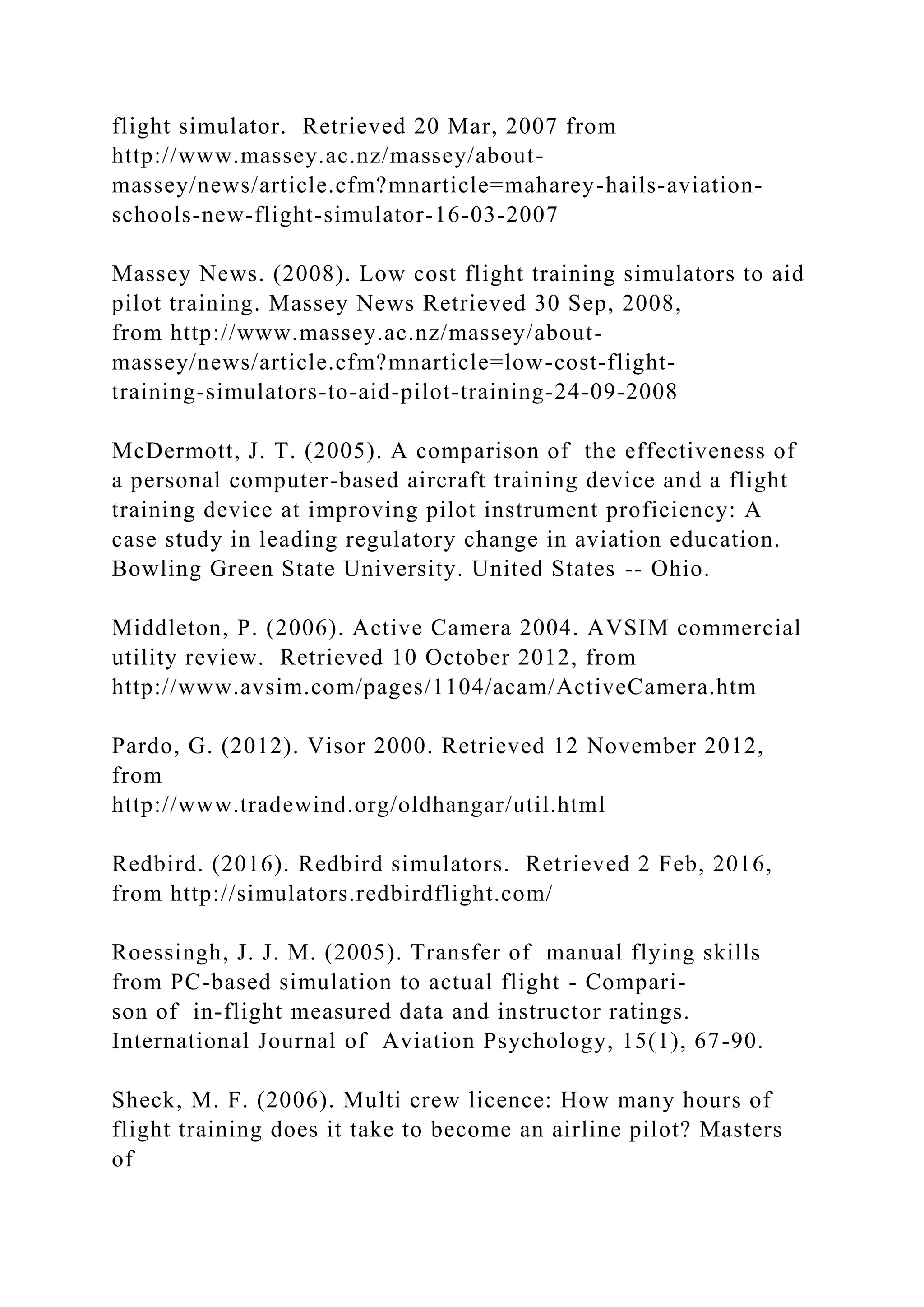 flight simulator. Retrieved 20 Mar, 2007 from
http://www.massey.ac.nz/massey/about-
massey/news/article.cfm?mnarticle=maharey-hails-aviation-
schools-new-flight-simulator-16-03-2007
Massey News. (2008). Low cost flight training simulators to aid
pilot training. Massey News Retrieved 30 Sep, 2008,
from http://www.massey.ac.nz/massey/about-
massey/news/article.cfm?mnarticle=low-cost-flight-
training-simulators-to-aid-pilot-training-24-09-2008
McDermott, J. T. (2005). A comparison of the effectiveness of
a personal computer-based aircraft training device and a flight
training device at improving pilot instrument proficiency: A
case study in leading regulatory change in aviation education.
Bowling Green State University. United States -- Ohio.
Middleton, P. (2006). Active Camera 2004. AVSIM commercial
utility review. Retrieved 10 October 2012, from
http://www.avsim.com/pages/1104/acam/ActiveCamera.htm
Pardo, G. (2012). Visor 2000. Retrieved 12 November 2012,
from
http://www.tradewind.org/oldhangar/util.html
Redbird. (2016). Redbird simulators. Retrieved 2 Feb, 2016,
from http://simulators.redbirdflight.com/
Roessingh, J. J. M. (2005). Transfer of manual flying skills
from PC-based simulation to actual flight - Compari-
son of in-flight measured data and instructor ratings.
International Journal of Aviation Psychology, 15(1), 67-90.
Sheck, M. F. (2006). Multi crew licence: How many hours of
flight training does it take to become an airline pilot? Masters
of
 