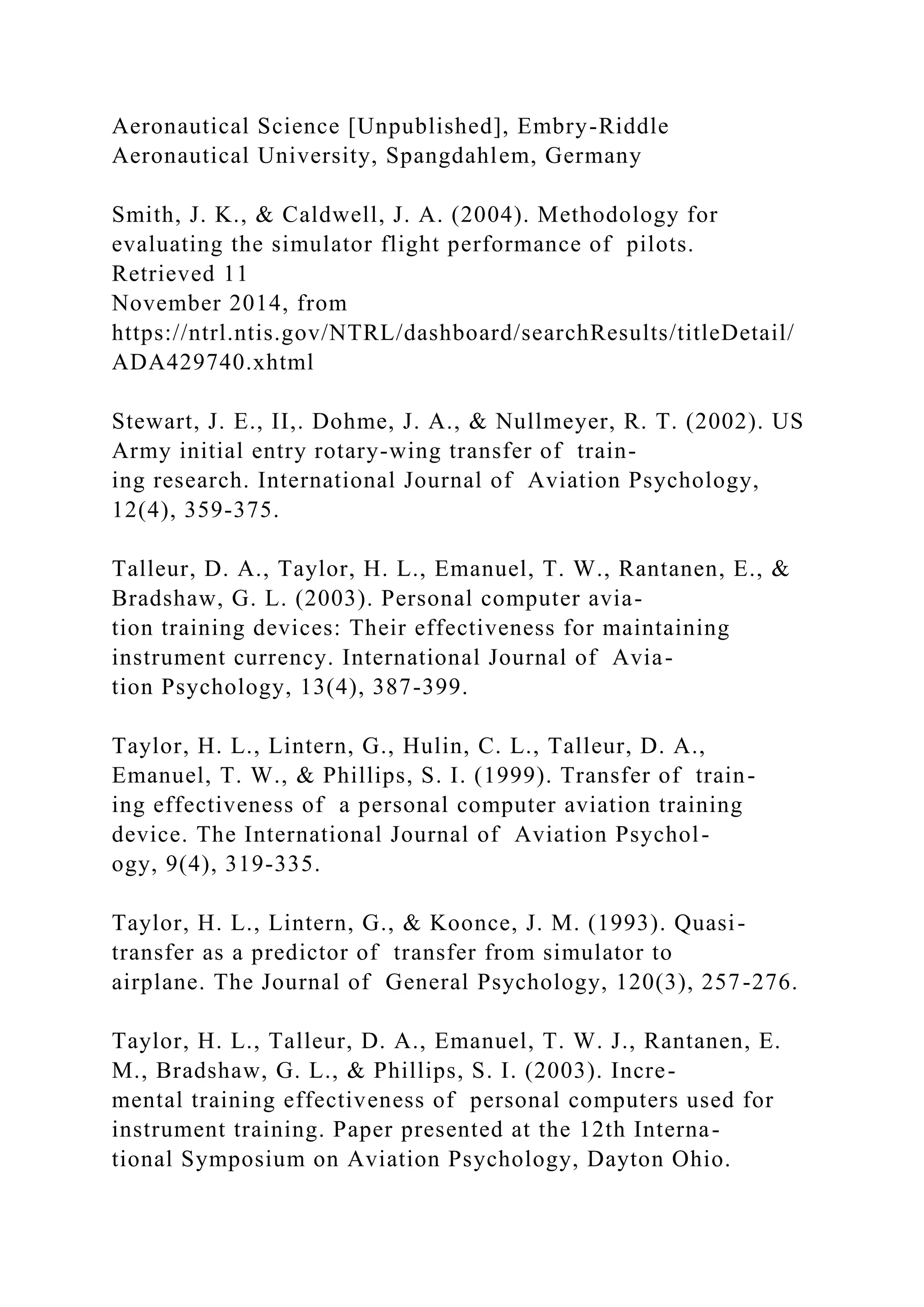 Aeronautical Science [Unpublished], Embry-Riddle
Aeronautical University, Spangdahlem, Germany
Smith, J. K., & Caldwell, J. A. (2004). Methodology for
evaluating the simulator flight performance of pilots.
Retrieved 11
November 2014, from
https://ntrl.ntis.gov/NTRL/dashboard/searchResults/titleDetail/
ADA429740.xhtml
Stewart, J. E., II,. Dohme, J. A., & Nullmeyer, R. T. (2002). US
Army initial entry rotary-wing transfer of train-
ing research. International Journal of Aviation Psychology,
12(4), 359-375.
Talleur, D. A., Taylor, H. L., Emanuel, T. W., Rantanen, E., &
Bradshaw, G. L. (2003). Personal computer avia-
tion training devices: Their effectiveness for maintaining
instrument currency. International Journal of Avia-
tion Psychology, 13(4), 387-399.
Taylor, H. L., Lintern, G., Hulin, C. L., Talleur, D. A.,
Emanuel, T. W., & Phillips, S. I. (1999). Transfer of train-
ing effectiveness of a personal computer aviation training
device. The International Journal of Aviation Psychol-
ogy, 9(4), 319-335.
Taylor, H. L., Lintern, G., & Koonce, J. M. (1993). Quasi-
transfer as a predictor of transfer from simulator to
airplane. The Journal of General Psychology, 120(3), 257-276.
Taylor, H. L., Talleur, D. A., Emanuel, T. W. J., Rantanen, E.
M., Bradshaw, G. L., & Phillips, S. I. (2003). Incre-
mental training effectiveness of personal computers used for
instrument training. Paper presented at the 12th Interna-
tional Symposium on Aviation Psychology, Dayton Ohio.
 