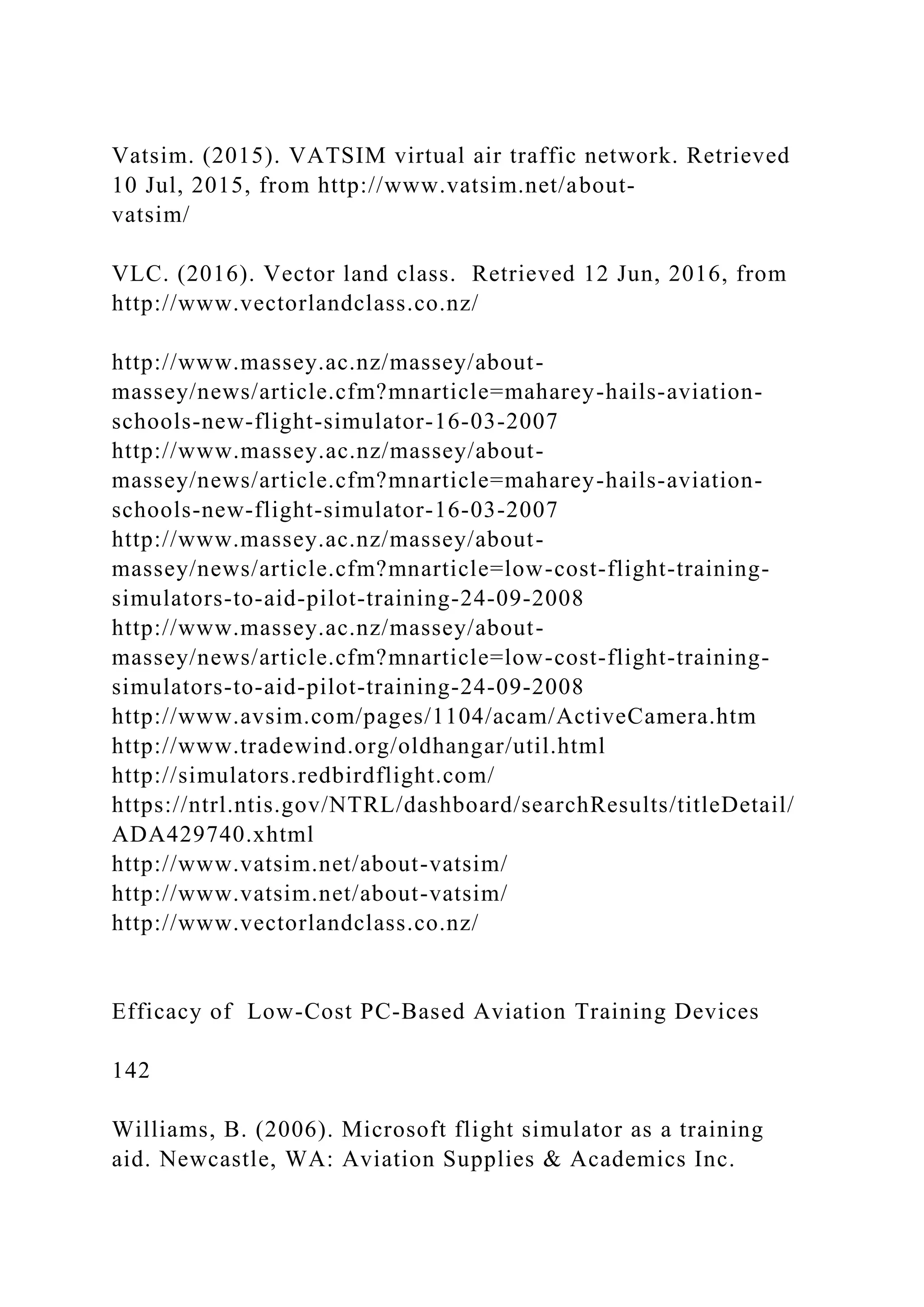 Vatsim. (2015). VATSIM virtual air traffic network. Retrieved
10 Jul, 2015, from http://www.vatsim.net/about-
vatsim/
VLC. (2016). Vector land class. Retrieved 12 Jun, 2016, from
http://www.vectorlandclass.co.nz/
http://www.massey.ac.nz/massey/about-
massey/news/article.cfm?mnarticle=maharey-hails-aviation-
schools-new-flight-simulator-16-03-2007
http://www.massey.ac.nz/massey/about-
massey/news/article.cfm?mnarticle=maharey-hails-aviation-
schools-new-flight-simulator-16-03-2007
http://www.massey.ac.nz/massey/about-
massey/news/article.cfm?mnarticle=low-cost-flight-training-
simulators-to-aid-pilot-training-24-09-2008
http://www.massey.ac.nz/massey/about-
massey/news/article.cfm?mnarticle=low-cost-flight-training-
simulators-to-aid-pilot-training-24-09-2008
http://www.avsim.com/pages/1104/acam/ActiveCamera.htm
http://www.tradewind.org/oldhangar/util.html
http://simulators.redbirdflight.com/
https://ntrl.ntis.gov/NTRL/dashboard/searchResults/titleDetail/
ADA429740.xhtml
http://www.vatsim.net/about-vatsim/
http://www.vatsim.net/about-vatsim/
http://www.vectorlandclass.co.nz/
Efficacy of Low-Cost PC-Based Aviation Training Devices
142
Williams, B. (2006). Microsoft flight simulator as a training
aid. Newcastle, WA: Aviation Supplies & Academics Inc.
 