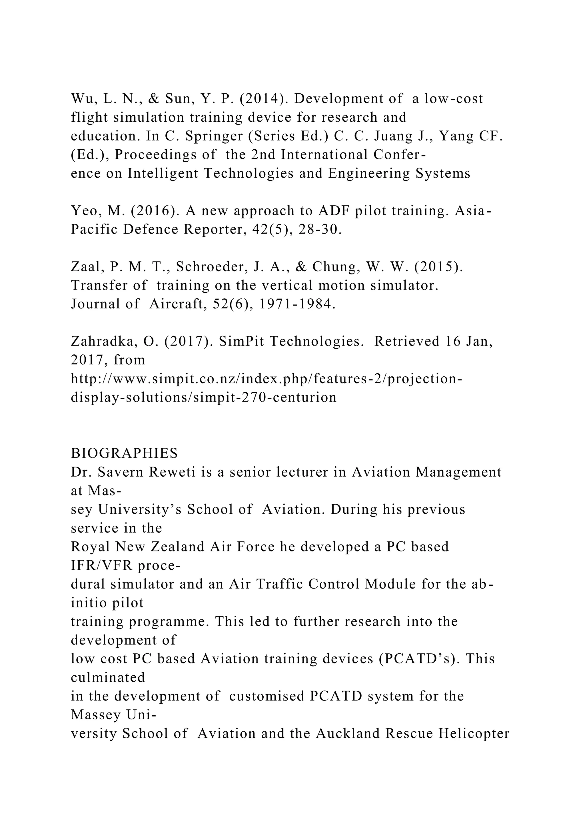 Wu, L. N., & Sun, Y. P. (2014). Development of a low-cost
flight simulation training device for research and
education. In C. Springer (Series Ed.) C. C. Juang J., Yang CF.
(Ed.), Proceedings of the 2nd International Confer-
ence on Intelligent Technologies and Engineering Systems
Yeo, M. (2016). A new approach to ADF pilot training. Asia-
Pacific Defence Reporter, 42(5), 28-30.
Zaal, P. M. T., Schroeder, J. A., & Chung, W. W. (2015).
Transfer of training on the vertical motion simulator.
Journal of Aircraft, 52(6), 1971-1984.
Zahradka, O. (2017). SimPit Technologies. Retrieved 16 Jan,
2017, from
http://www.simpit.co.nz/index.php/features-2/projection-
display-solutions/simpit-270-centurion
BIOGRAPHIES
Dr. Savern Reweti is a senior lecturer in Aviation Management
at Mas-
sey University’s School of Aviation. During his previous
service in the
Royal New Zealand Air Force he developed a PC based
IFR/VFR proce-
dural simulator and an Air Traffic Control Module for the ab-
initio pilot
training programme. This led to further research into the
development of
low cost PC based Aviation training devices (PCATD’s). This
culminated
in the development of customised PCATD system for the
Massey Uni-
versity School of Aviation and the Auckland Rescue Helicopter
 