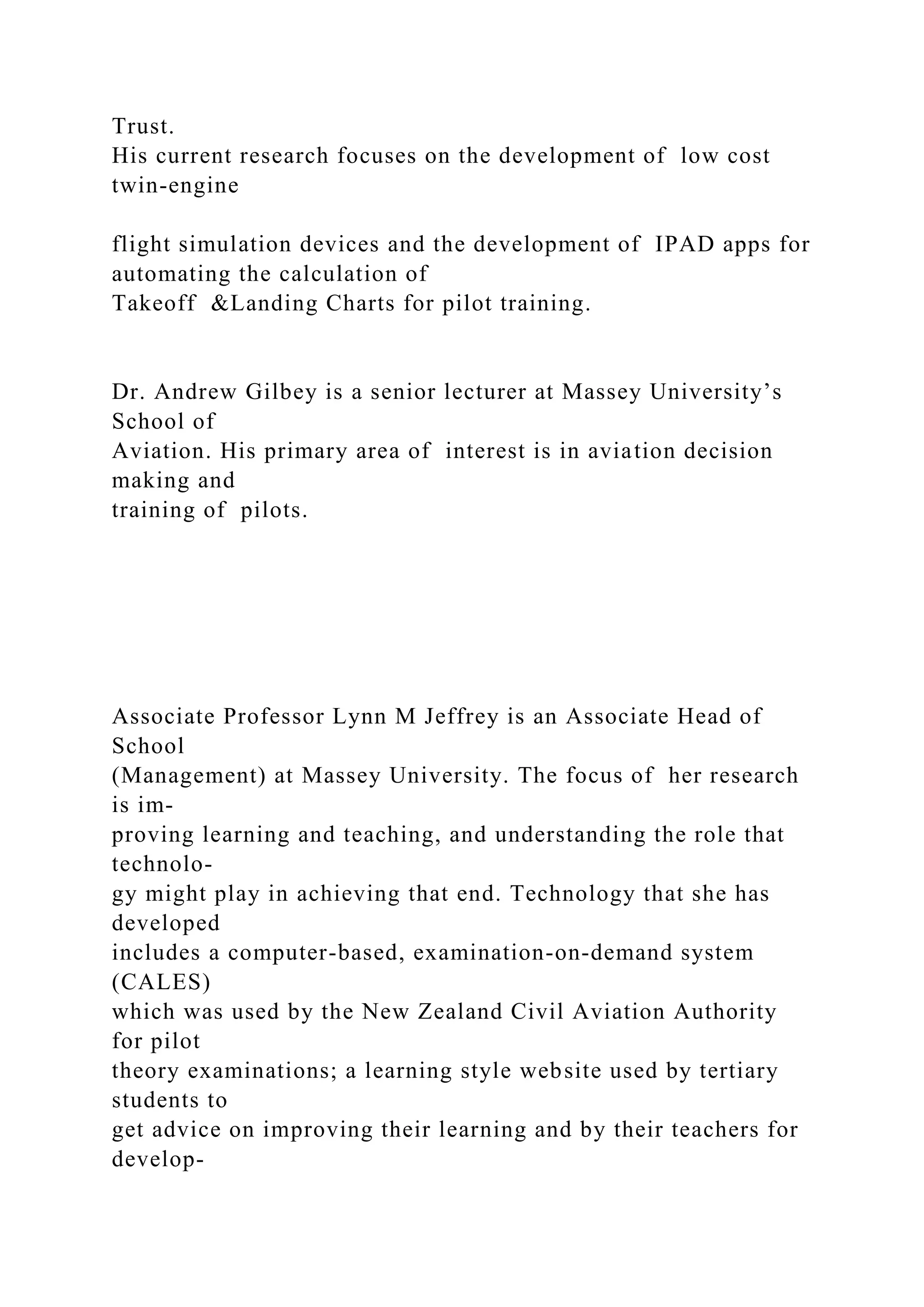 Trust.
His current research focuses on the development of low cost
twin-engine
flight simulation devices and the development of IPAD apps for
automating the calculation of
Takeoff &Landing Charts for pilot training.
Dr. Andrew Gilbey is a senior lecturer at Massey University’s
School of
Aviation. His primary area of interest is in aviation decision
making and
training of pilots.
Associate Professor Lynn M Jeffrey is an Associate Head of
School
(Management) at Massey University. The focus of her research
is im-
proving learning and teaching, and understanding the role that
technolo-
gy might play in achieving that end. Technology that she has
developed
includes a computer-based, examination-on-demand system
(CALES)
which was used by the New Zealand Civil Aviation Authority
for pilot
theory examinations; a learning style website used by tertiary
students to
get advice on improving their learning and by their teachers for
develop-
 