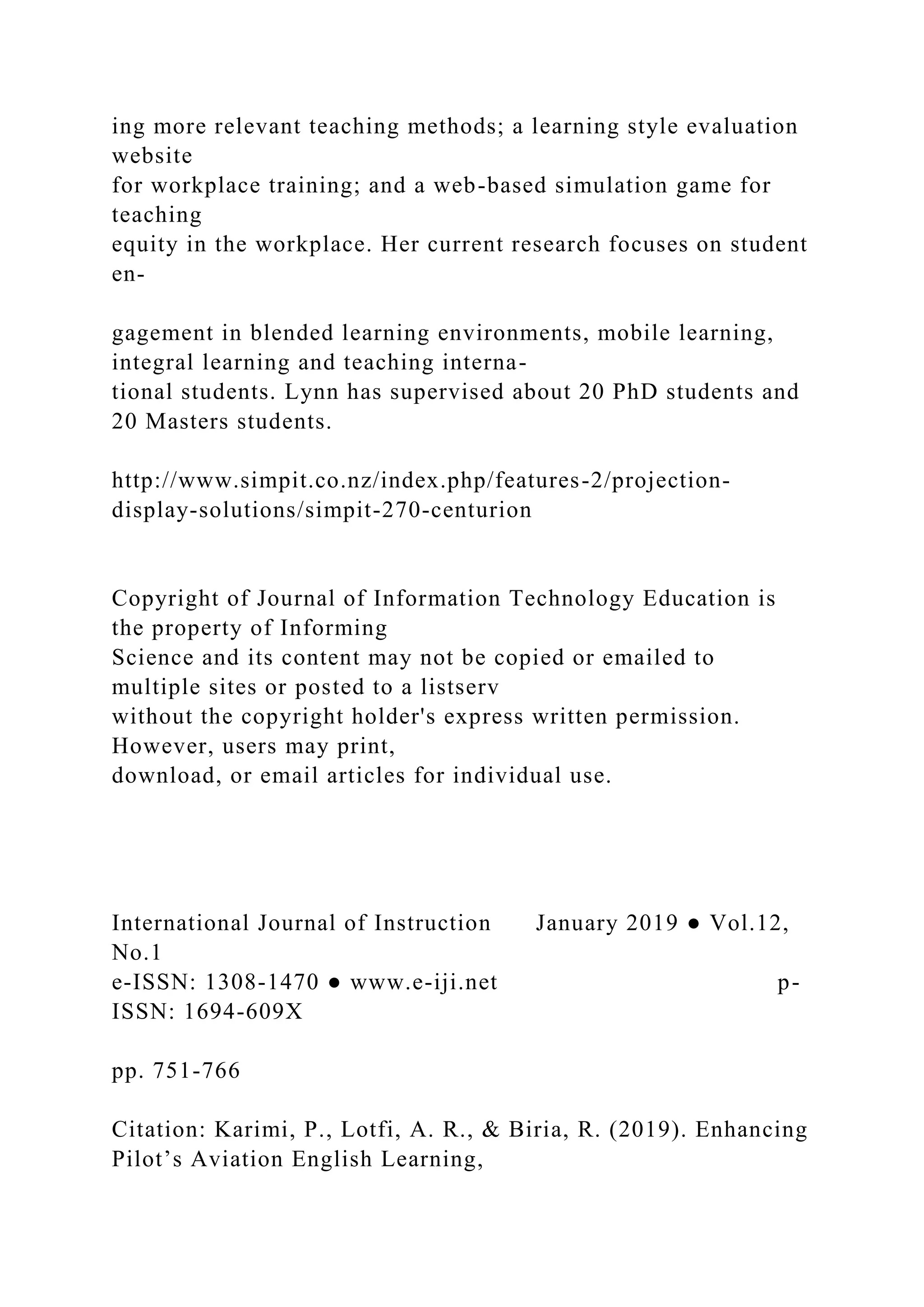 ing more relevant teaching methods; a learning style evaluation
website
for workplace training; and a web-based simulation game for
teaching
equity in the workplace. Her current research focuses on student
en-
gagement in blended learning environments, mobile learning,
integral learning and teaching interna-
tional students. Lynn has supervised about 20 PhD students and
20 Masters students.
http://www.simpit.co.nz/index.php/features-2/projection-
display-solutions/simpit-270-centurion
Copyright of Journal of Information Technology Education is
the property of Informing
Science and its content may not be copied or emailed to
multiple sites or posted to a listserv
without the copyright holder's express written permission.
However, users may print,
download, or email articles for individual use.
International Journal of Instruction January 2019 ● Vol.12,
No.1
e-ISSN: 1308-1470 ● www.e-iji.net p-
ISSN: 1694-609X
pp. 751-766
Citation: Karimi, P., Lotfi, A. R., & Biria, R. (2019). Enhancing
Pilot’s Aviation English Learning,
 