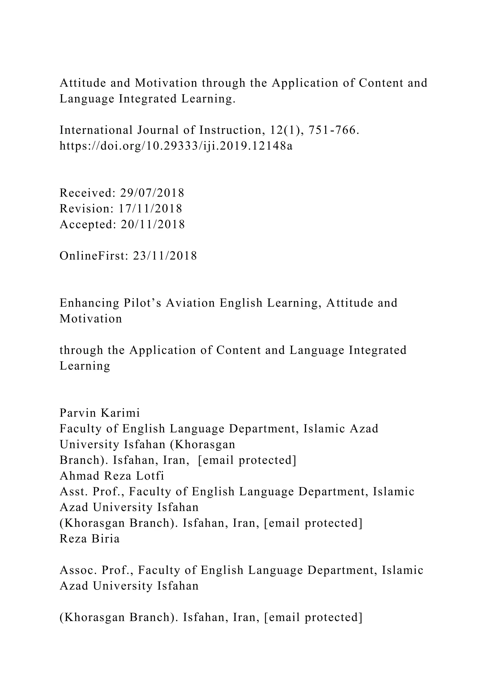 Attitude and Motivation through the Application of Content and
Language Integrated Learning.
International Journal of Instruction, 12(1), 751-766.
https://doi.org/10.29333/iji.2019.12148a
Received: 29/07/2018
Revision: 17/11/2018
Accepted: 20/11/2018
OnlineFirst: 23/11/2018
Enhancing Pilot’s Aviation English Learning, Attitude and
Motivation
through the Application of Content and Language Integrated
Learning
Parvin Karimi
Faculty of English Language Department, Islamic Azad
University Isfahan (Khorasgan
Branch). Isfahan, Iran, [email protected]
Ahmad Reza Lotfi
Asst. Prof., Faculty of English Language Department, Islamic
Azad University Isfahan
(Khorasgan Branch). Isfahan, Iran, [email protected]
Reza Biria
Assoc. Prof., Faculty of English Language Department, Islamic
Azad University Isfahan
(Khorasgan Branch). Isfahan, Iran, [email protected]
 