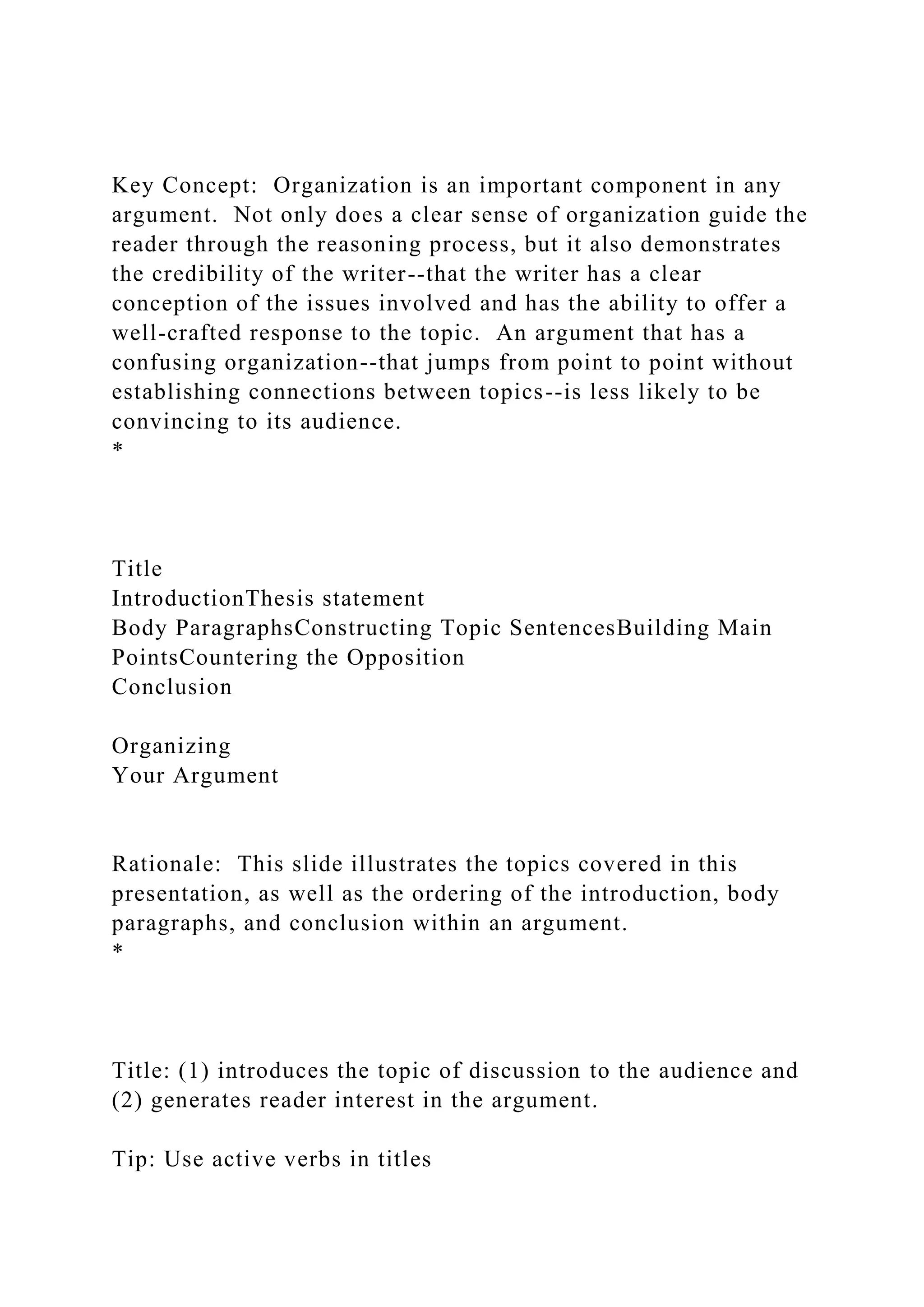 Key Concept: Organization is an important component in any
argument. Not only does a clear sense of organization guide the
reader through the reasoning process, but it also demonstrates
the credibility of the writer--that the writer has a clear
conception of the issues involved and has the ability to offer a
well-crafted response to the topic. An argument that has a
confusing organization--that jumps from point to point without
establishing connections between topics--is less likely to be
convincing to its audience.
*
Title
IntroductionThesis statement
Body ParagraphsConstructing Topic SentencesBuilding Main
PointsCountering the Opposition
Conclusion
Organizing
Your Argument
Rationale: This slide illustrates the topics covered in this
presentation, as well as the ordering of the introduction, body
paragraphs, and conclusion within an argument.
*
Title: (1) introduces the topic of discussion to the audience and
(2) generates reader interest in the argument.
Tip: Use active verbs in titles
 