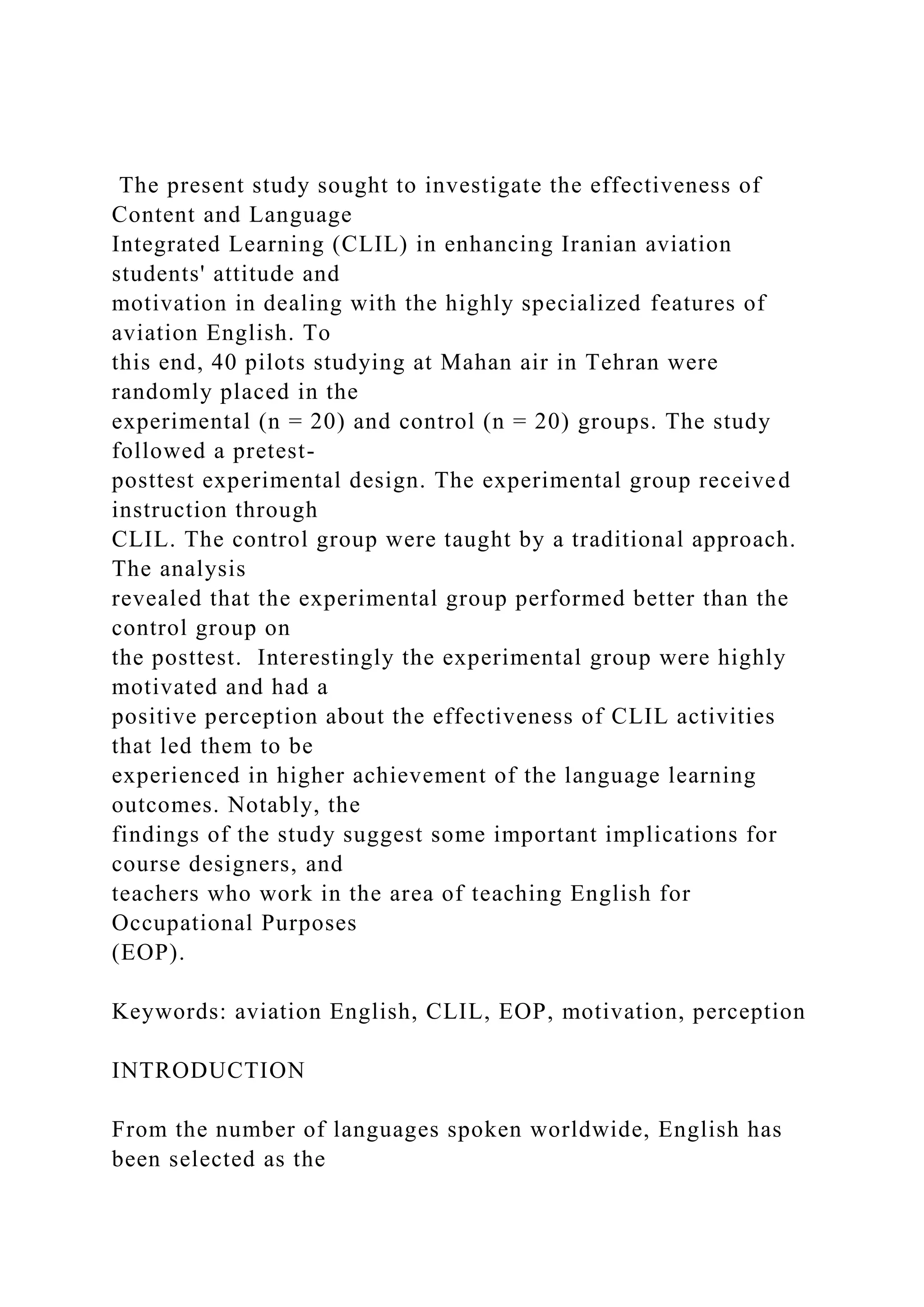 The present study sought to investigate the effectiveness of
Content and Language
Integrated Learning (CLIL) in enhancing Iranian aviation
students' attitude and
motivation in dealing with the highly specialized features of
aviation English. To
this end, 40 pilots studying at Mahan air in Tehran were
randomly placed in the
experimental (n = 20) and control (n = 20) groups. The study
followed a pretest-
posttest experimental design. The experimental group received
instruction through
CLIL. The control group were taught by a traditional approach.
The analysis
revealed that the experimental group performed better than the
control group on
the posttest. Interestingly the experimental group were highly
motivated and had a
positive perception about the effectiveness of CLIL activities
that led them to be
experienced in higher achievement of the language learning
outcomes. Notably, the
findings of the study suggest some important implications for
course designers, and
teachers who work in the area of teaching English for
Occupational Purposes
(EOP).
Keywords: aviation English, CLIL, EOP, motivation, perception
INTRODUCTION
From the number of languages spoken worldwide, English has
been selected as the
 