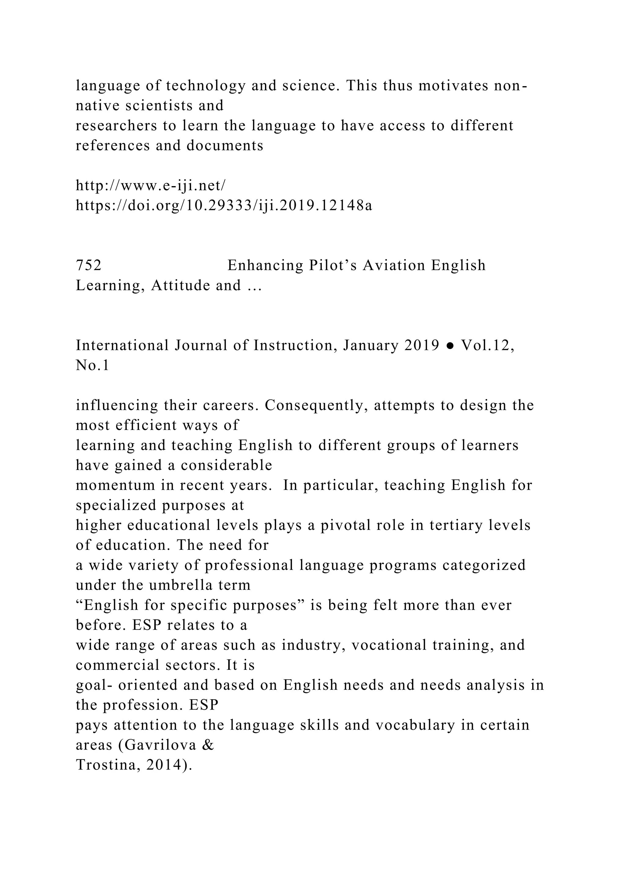 language of technology and science. This thus motivates non-
native scientists and
researchers to learn the language to have access to different
references and documents
http://www.e-iji.net/
https://doi.org/10.29333/iji.2019.12148a
752 Enhancing Pilot’s Aviation English
Learning, Attitude and …
International Journal of Instruction, January 2019 ● Vol.12,
No.1
influencing their careers. Consequently, attempts to design the
most efficient ways of
learning and teaching English to different groups of learners
have gained a considerable
momentum in recent years. In particular, teaching English for
specialized purposes at
higher educational levels plays a pivotal role in tertiary levels
of education. The need for
a wide variety of professional language programs categorized
under the umbrella term
“English for specific purposes” is being felt more than ever
before. ESP relates to a
wide range of areas such as industry, vocational training, and
commercial sectors. It is
goal- oriented and based on English needs and needs analysis in
the profession. ESP
pays attention to the language skills and vocabulary in certain
areas (Gavrilova &
Trostina, 2014).
 