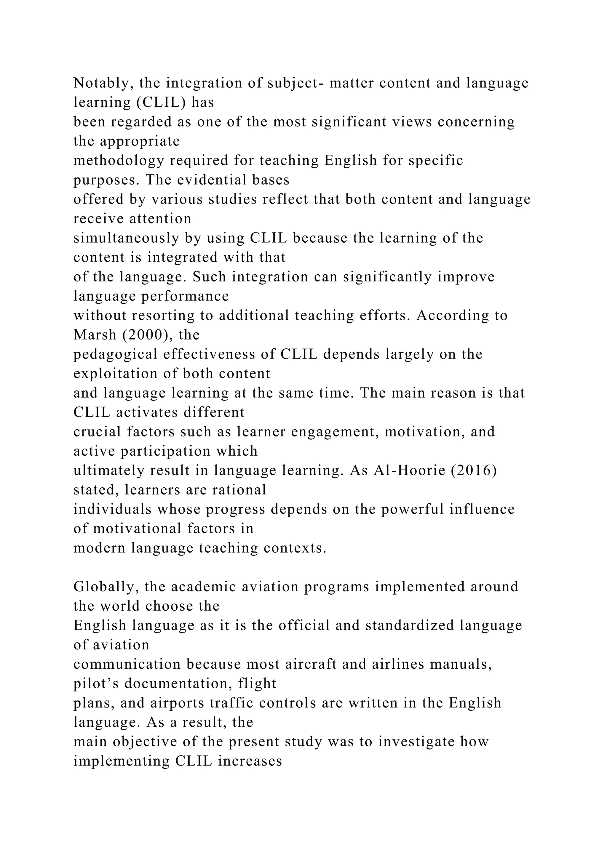 Notably, the integration of subject- matter content and language
learning (CLIL) has
been regarded as one of the most significant views concerning
the appropriate
methodology required for teaching English for specific
purposes. The evidential bases
offered by various studies reflect that both content and language
receive attention
simultaneously by using CLIL because the learning of the
content is integrated with that
of the language. Such integration can significantly improve
language performance
without resorting to additional teaching efforts. According to
Marsh (2000), the
pedagogical effectiveness of CLIL depends largely on the
exploitation of both content
and language learning at the same time. The main reason is that
CLIL activates different
crucial factors such as learner engagement, motivation, and
active participation which
ultimately result in language learning. As Al-Hoorie (2016)
stated, learners are rational
individuals whose progress depends on the powerful influence
of motivational factors in
modern language teaching contexts.
Globally, the academic aviation programs implemented around
the world choose the
English language as it is the official and standardized language
of aviation
communication because most aircraft and airlines manuals,
pilot’s documentation, flight
plans, and airports traffic controls are written in the English
language. As a result, the
main objective of the present study was to investigate how
implementing CLIL increases
 
