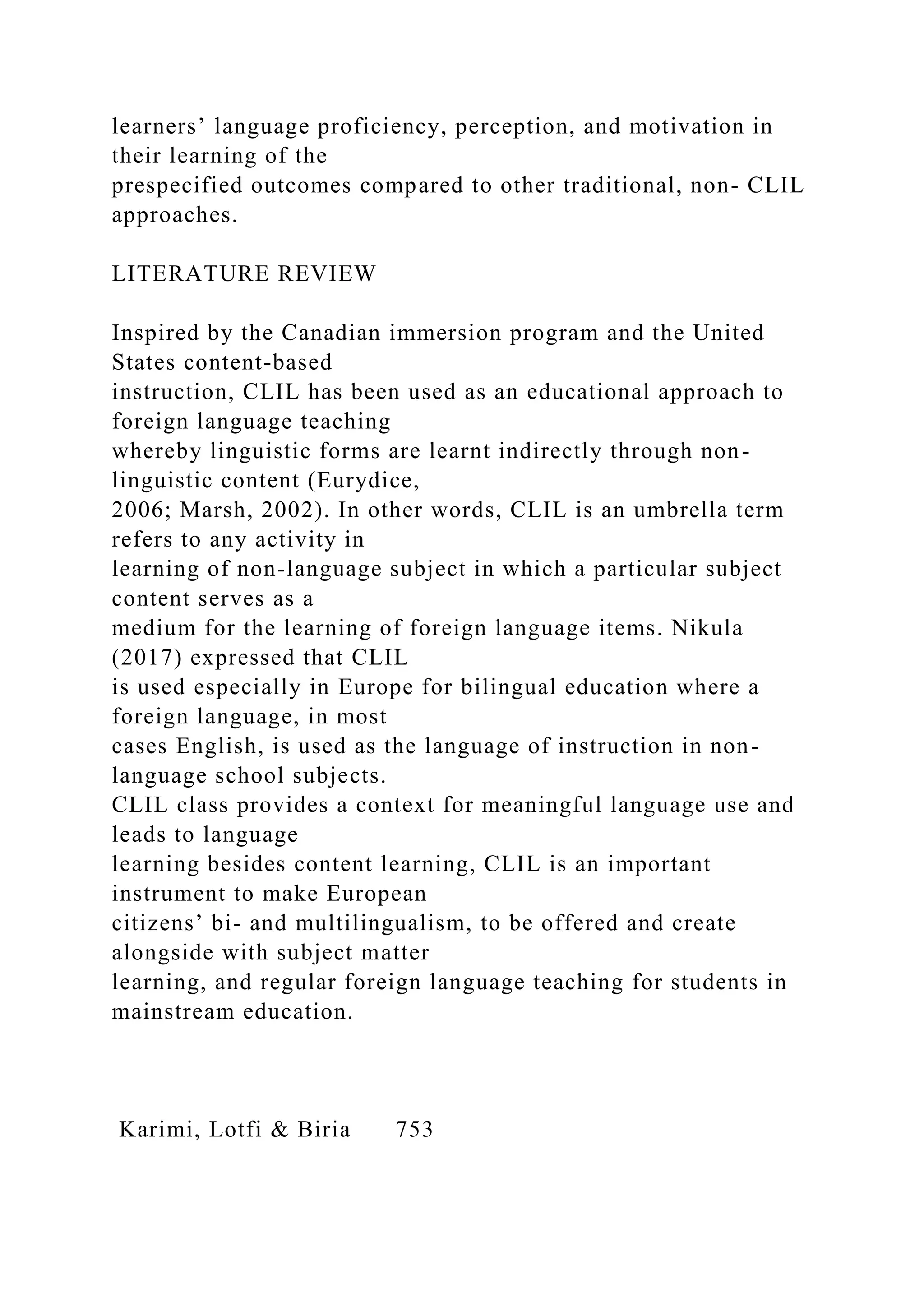 learners’ language proficiency, perception, and motivation in
their learning of the
prespecified outcomes compared to other traditional, non- CLIL
approaches.
LITERATURE REVIEW
Inspired by the Canadian immersion program and the United
States content-based
instruction, CLIL has been used as an educational approach to
foreign language teaching
whereby linguistic forms are learnt indirectly through non-
linguistic content (Eurydice,
2006; Marsh, 2002). In other words, CLIL is an umbrella term
refers to any activity in
learning of non-language subject in which a particular subject
content serves as a
medium for the learning of foreign language items. Nikula
(2017) expressed that CLIL
is used especially in Europe for bilingual education where a
foreign language, in most
cases English, is used as the language of instruction in non-
language school subjects.
CLIL class provides a context for meaningful language use and
leads to language
learning besides content learning, CLIL is an important
instrument to make European
citizens’ bi- and multilingualism, to be offered and create
alongside with subject matter
learning, and regular foreign language teaching for students in
mainstream education.
Karimi, Lotfi & Biria 753
 