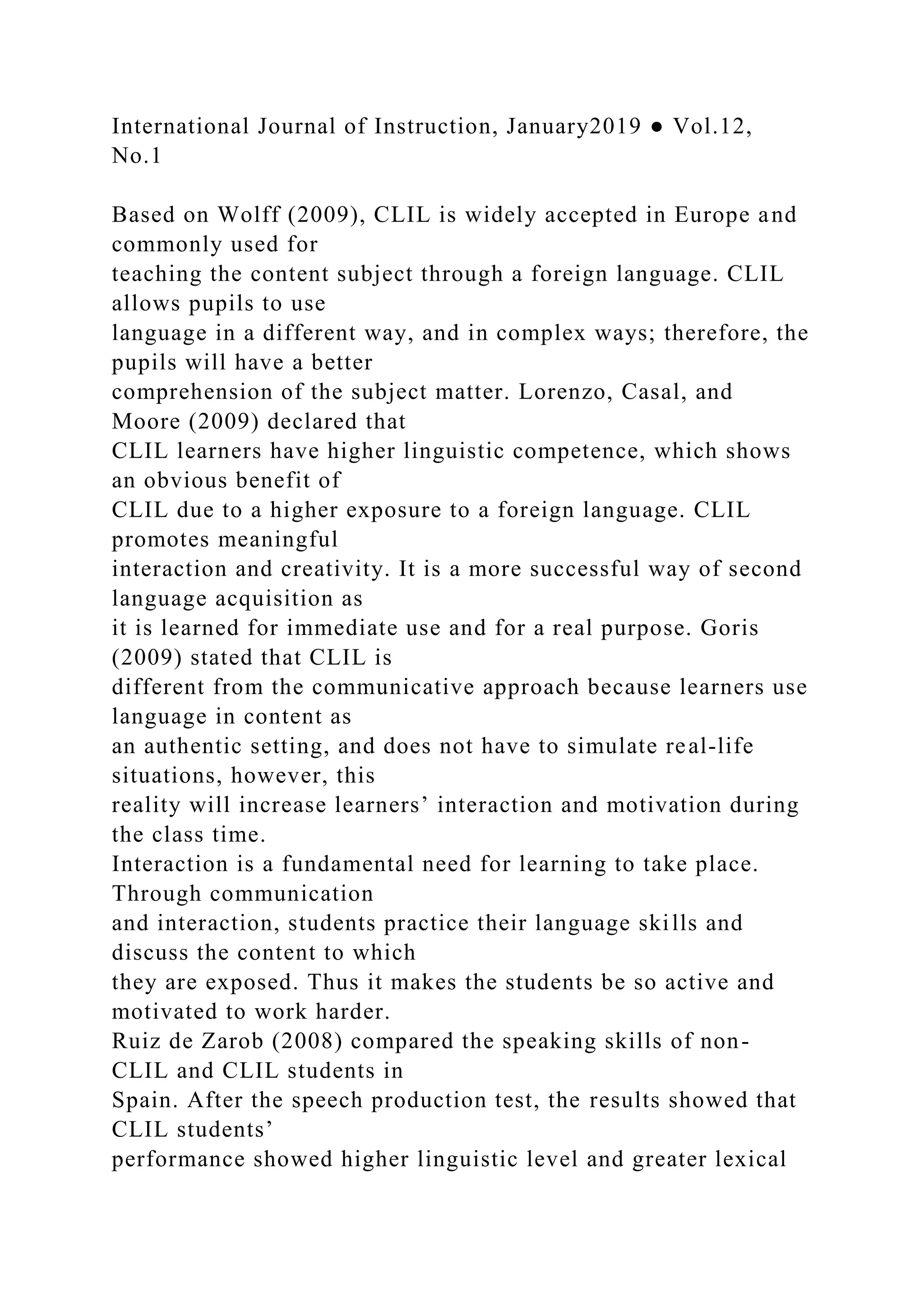 International Journal of Instruction, January2019 ● Vol.12,
No.1
Based on Wolff (2009), CLIL is widely accepted in Europe and
commonly used for
teaching the content subject through a foreign language. CLIL
allows pupils to use
language in a different way, and in complex ways; therefore, the
pupils will have a better
comprehension of the subject matter. Lorenzo, Casal, and
Moore (2009) declared that
CLIL learners have higher linguistic competence, which shows
an obvious benefit of
CLIL due to a higher exposure to a foreign language. CLIL
promotes meaningful
interaction and creativity. It is a more successful way of second
language acquisition as
it is learned for immediate use and for a real purpose. Goris
(2009) stated that CLIL is
different from the communicative approach because learners use
language in content as
an authentic setting, and does not have to simulate real-life
situations, however, this
reality will increase learners’ interaction and motivation during
the class time.
Interaction is a fundamental need for learning to take place.
Through communication
and interaction, students practice their language skills and
discuss the content to which
they are exposed. Thus it makes the students be so active and
motivated to work harder.
Ruiz de Zarob (2008) compared the speaking skills of non-
CLIL and CLIL students in
Spain. After the speech production test, the results showed that
CLIL students’
performance showed higher linguistic level and greater lexical
 