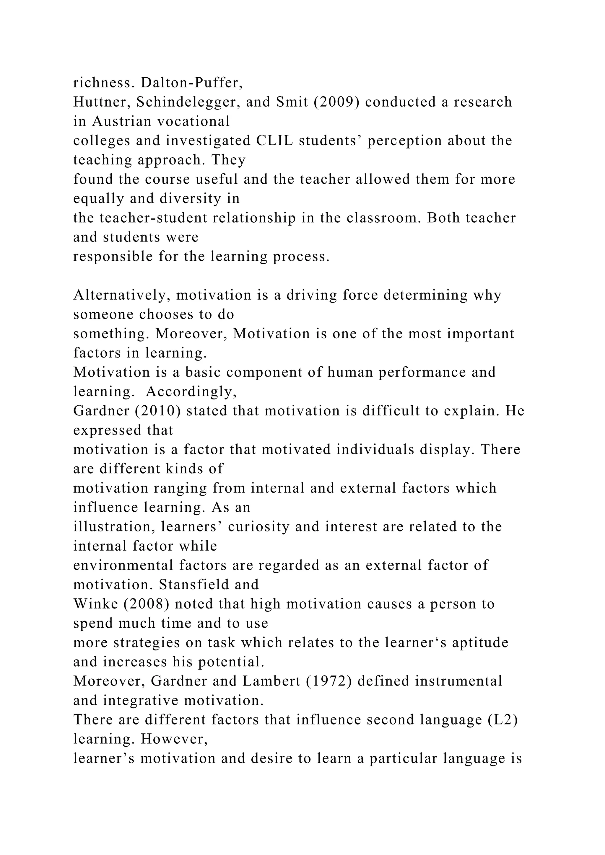richness. Dalton-Puffer,
Huttner, Schindelegger, and Smit (2009) conducted a research
in Austrian vocational
colleges and investigated CLIL students’ perception about the
teaching approach. They
found the course useful and the teacher allowed them for more
equally and diversity in
the teacher-student relationship in the classroom. Both teacher
and students were
responsible for the learning process.
Alternatively, motivation is a driving force determining why
someone chooses to do
something. Moreover, Motivation is one of the most important
factors in learning.
Motivation is a basic component of human performance and
learning. Accordingly,
Gardner (2010) stated that motivation is difficult to explain. He
expressed that
motivation is a factor that motivated individuals display. There
are different kinds of
motivation ranging from internal and external factors which
influence learning. As an
illustration, learners’ curiosity and interest are related to the
internal factor while
environmental factors are regarded as an external factor of
motivation. Stansfield and
Winke (2008) noted that high motivation causes a person to
spend much time and to use
more strategies on task which relates to the learner‘s aptitude
and increases his potential.
Moreover, Gardner and Lambert (1972) defined instrumental
and integrative motivation.
There are different factors that influence second language (L2)
learning. However,
learner’s motivation and desire to learn a particular language is
 
