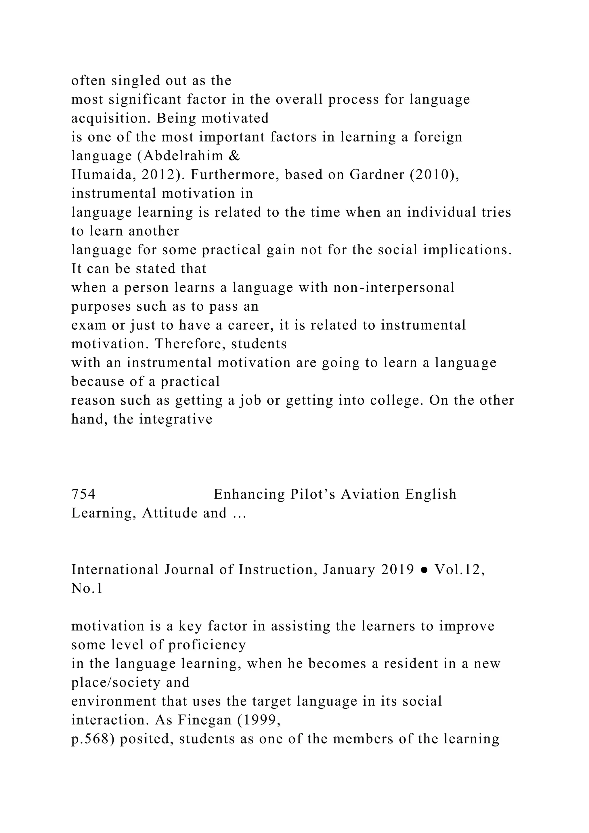 often singled out as the
most significant factor in the overall process for language
acquisition. Being motivated
is one of the most important factors in learning a foreign
language (Abdelrahim &
Humaida, 2012). Furthermore, based on Gardner (2010),
instrumental motivation in
language learning is related to the time when an individual tries
to learn another
language for some practical gain not for the social implications.
It can be stated that
when a person learns a language with non-interpersonal
purposes such as to pass an
exam or just to have a career, it is related to instrumental
motivation. Therefore, students
with an instrumental motivation are going to learn a language
because of a practical
reason such as getting a job or getting into college. On the other
hand, the integrative
754 Enhancing Pilot’s Aviation English
Learning, Attitude and …
International Journal of Instruction, January 2019 ● Vol.12,
No.1
motivation is a key factor in assisting the learners to improve
some level of proficiency
in the language learning, when he becomes a resident in a new
place/society and
environment that uses the target language in its social
interaction. As Finegan (1999,
p.568) posited, students as one of the members of the learning
 