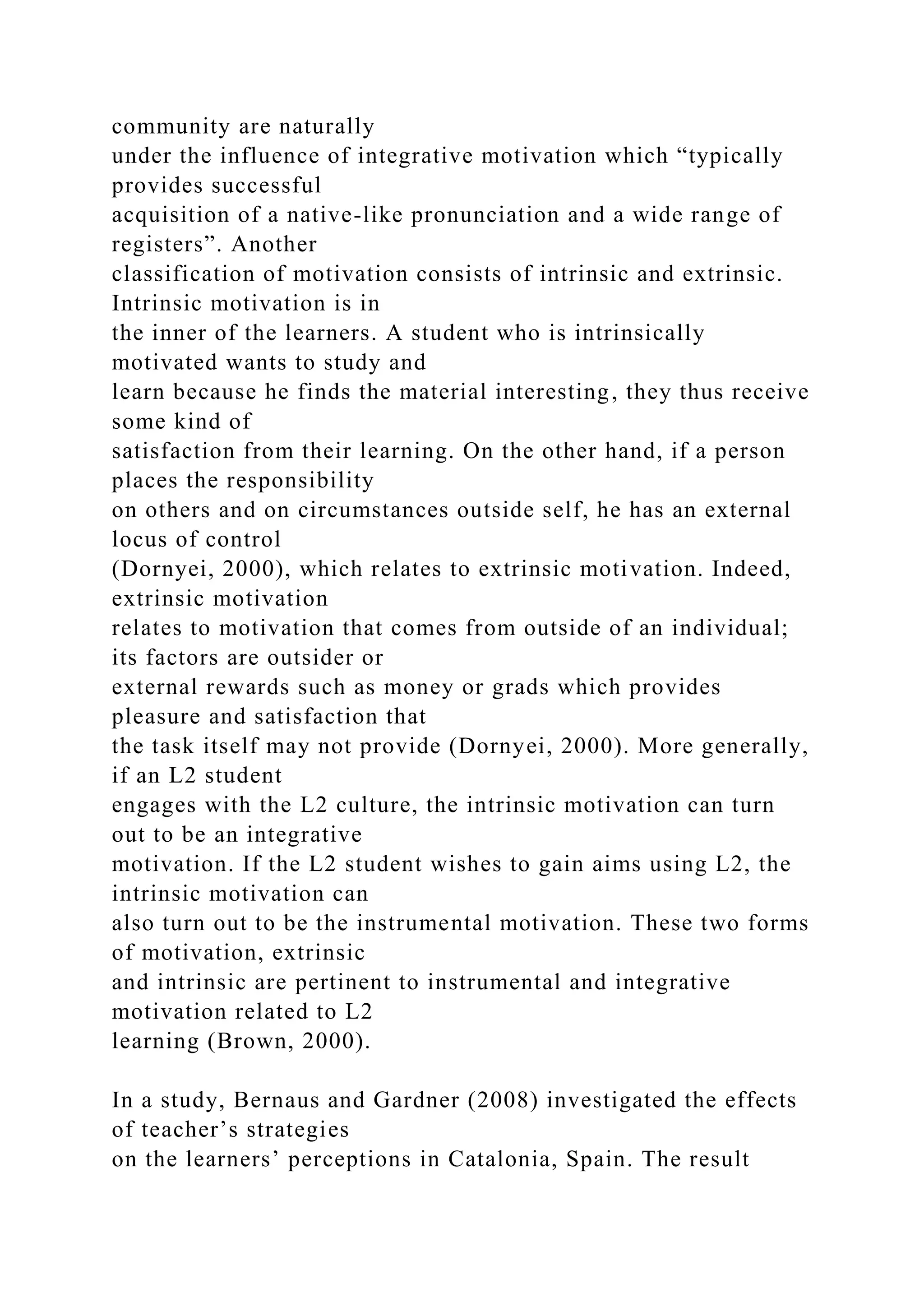 community are naturally
under the influence of integrative motivation which “typically
provides successful
acquisition of a native-like pronunciation and a wide range of
registers”. Another
classification of motivation consists of intrinsic and extrinsic.
Intrinsic motivation is in
the inner of the learners. A student who is intrinsically
motivated wants to study and
learn because he finds the material interesting, they thus receive
some kind of
satisfaction from their learning. On the other hand, if a person
places the responsibility
on others and on circumstances outside self, he has an external
locus of control
(Dornyei, 2000), which relates to extrinsic motivation. Indeed,
extrinsic motivation
relates to motivation that comes from outside of an individual;
its factors are outsider or
external rewards such as money or grads which provides
pleasure and satisfaction that
the task itself may not provide (Dornyei, 2000). More generally,
if an L2 student
engages with the L2 culture, the intrinsic motivation can turn
out to be an integrative
motivation. If the L2 student wishes to gain aims using L2, the
intrinsic motivation can
also turn out to be the instrumental motivation. These two forms
of motivation, extrinsic
and intrinsic are pertinent to instrumental and integrative
motivation related to L2
learning (Brown, 2000).
In a study, Bernaus and Gardner (2008) investigated the effects
of teacher’s strategies
on the learners’ perceptions in Catalonia, Spain. The result
 