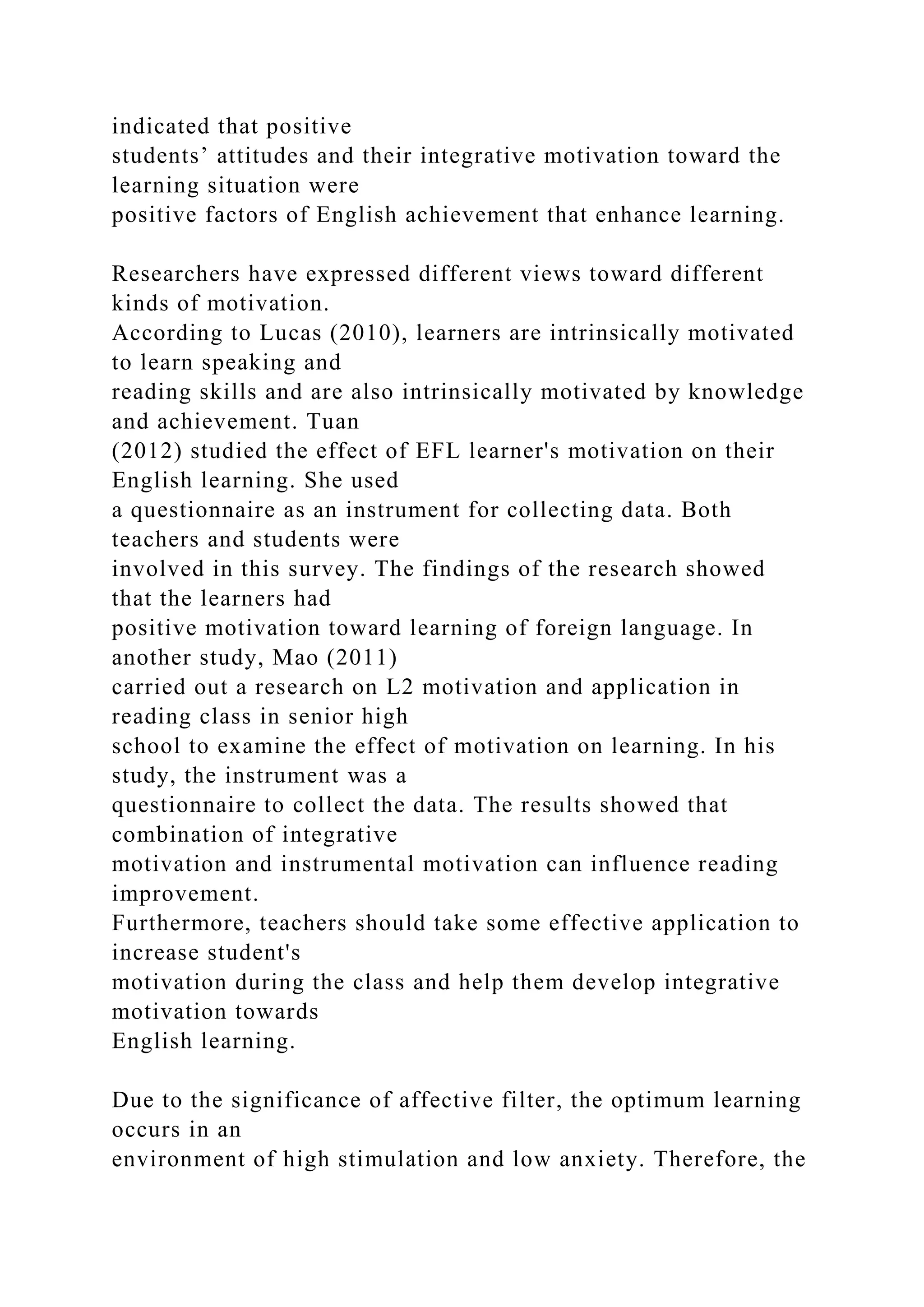 indicated that positive
students’ attitudes and their integrative motivation toward the
learning situation were
positive factors of English achievement that enhance learning.
Researchers have expressed different views toward different
kinds of motivation.
According to Lucas (2010), learners are intrinsically motivated
to learn speaking and
reading skills and are also intrinsically motivated by knowledge
and achievement. Tuan
(2012) studied the effect of EFL learner's motivation on their
English learning. She used
a questionnaire as an instrument for collecting data. Both
teachers and students were
involved in this survey. The findings of the research showed
that the learners had
positive motivation toward learning of foreign language. In
another study, Mao (2011)
carried out a research on L2 motivation and application in
reading class in senior high
school to examine the effect of motivation on learning. In his
study, the instrument was a
questionnaire to collect the data. The results showed that
combination of integrative
motivation and instrumental motivation can influence reading
improvement.
Furthermore, teachers should take some effective application to
increase student's
motivation during the class and help them develop integrative
motivation towards
English learning.
Due to the significance of affective filter, the optimum learning
occurs in an
environment of high stimulation and low anxiety. Therefore, the
 