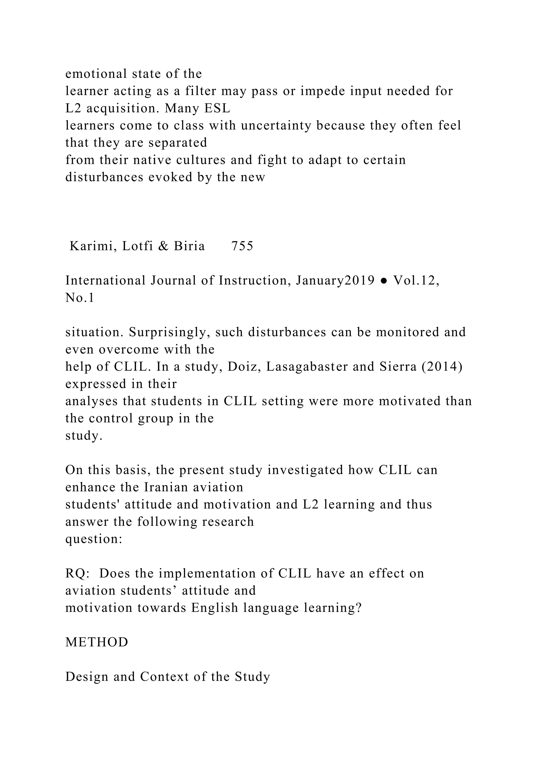 emotional state of the
learner acting as a filter may pass or impede input needed for
L2 acquisition. Many ESL
learners come to class with uncertainty because they often feel
that they are separated
from their native cultures and fight to adapt to certain
disturbances evoked by the new
Karimi, Lotfi & Biria 755
International Journal of Instruction, January2019 ● Vol.12,
No.1
situation. Surprisingly, such disturbances can be monitored and
even overcome with the
help of CLIL. In a study, Doiz, Lasagabaster and Sierra (2014)
expressed in their
analyses that students in CLIL setting were more motivated than
the control group in the
study.
On this basis, the present study investigated how CLIL can
enhance the Iranian aviation
students' attitude and motivation and L2 learning and thus
answer the following research
question:
RQ: Does the implementation of CLIL have an effect on
aviation students’ attitude and
motivation towards English language learning?
METHOD
Design and Context of the Study
 