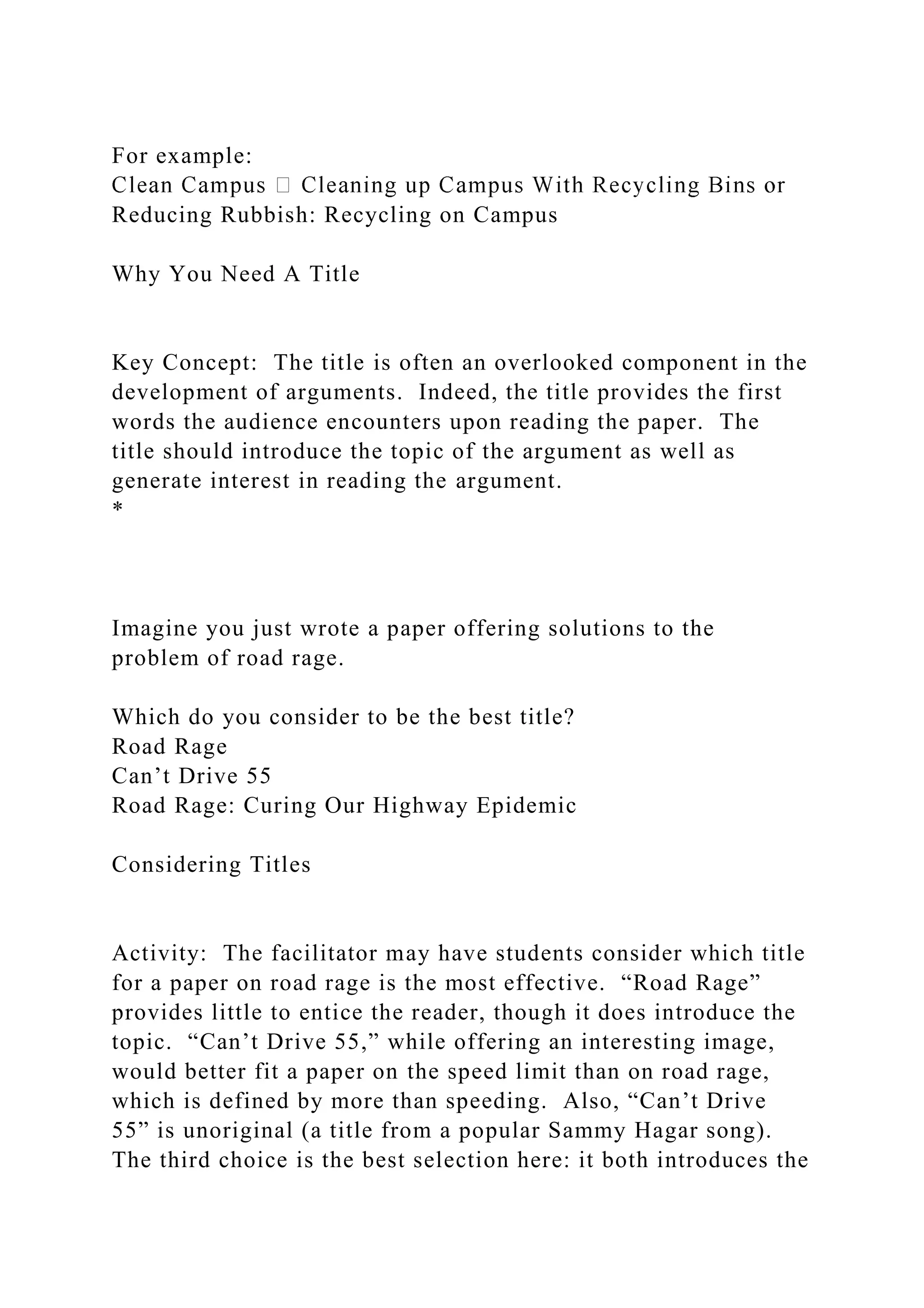 For example:
Reducing Rubbish: Recycling on Campus
Why You Need A Title
Key Concept: The title is often an overlooked component in the
development of arguments. Indeed, the title provides the first
words the audience encounters upon reading the paper. The
title should introduce the topic of the argument as well as
generate interest in reading the argument.
*
Imagine you just wrote a paper offering solutions to the
problem of road rage.
Which do you consider to be the best title?
Road Rage
Can’t Drive 55
Road Rage: Curing Our Highway Epidemic
Considering Titles
Activity: The facilitator may have students consider which title
for a paper on road rage is the most effective. “Road Rage”
provides little to entice the reader, though it does introduce the
topic. “Can’t Drive 55,” while offering an interesting image,
would better fit a paper on the speed limit than on road rage,
which is defined by more than speeding. Also, “Can’t Drive
55” is unoriginal (a title from a popular Sammy Hagar song).
The third choice is the best selection here: it both introduces the
 