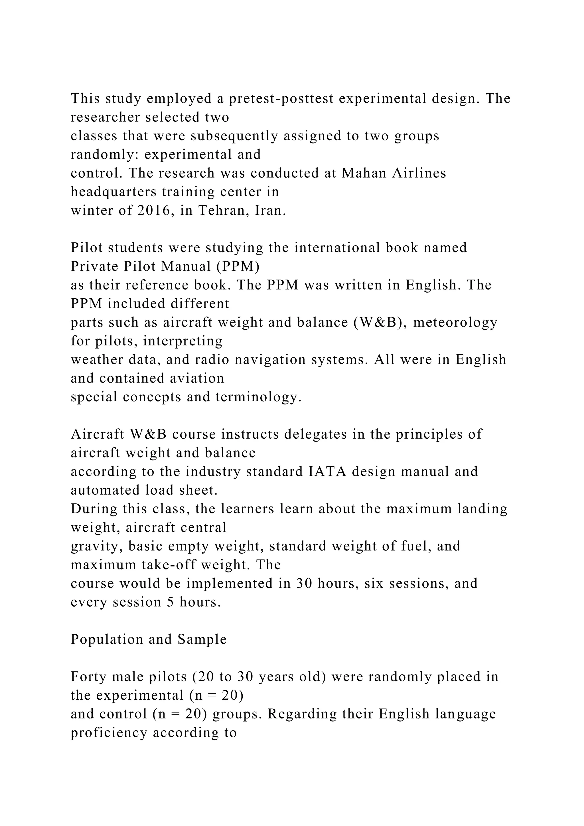 This study employed a pretest-posttest experimental design. The
researcher selected two
classes that were subsequently assigned to two groups
randomly: experimental and
control. The research was conducted at Mahan Airlines
headquarters training center in
winter of 2016, in Tehran, Iran.
Pilot students were studying the international book named
Private Pilot Manual (PPM)
as their reference book. The PPM was written in English. The
PPM included different
parts such as aircraft weight and balance (W&B), meteorology
for pilots, interpreting
weather data, and radio navigation systems. All were in English
and contained aviation
special concepts and terminology.
Aircraft W&B course instructs delegates in the principles of
aircraft weight and balance
according to the industry standard IATA design manual and
automated load sheet.
During this class, the learners learn about the maximum landing
weight, aircraft central
gravity, basic empty weight, standard weight of fuel, and
maximum take-off weight. The
course would be implemented in 30 hours, six sessions, and
every session 5 hours.
Population and Sample
Forty male pilots (20 to 30 years old) were randomly placed in
the experimental (n = 20)
and control (n = 20) groups. Regarding their English language
proficiency according to
 