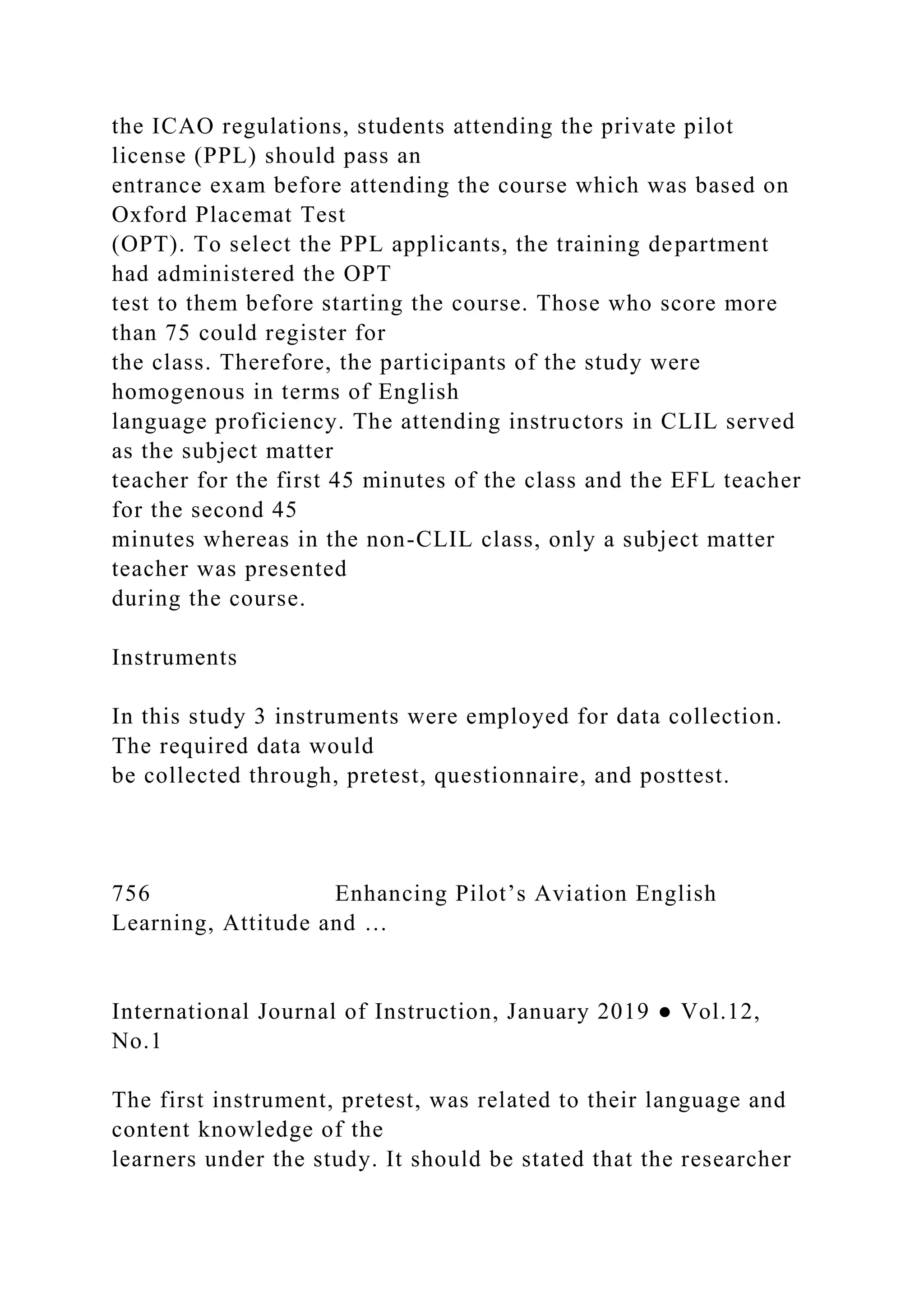 the ICAO regulations, students attending the private pilot
license (PPL) should pass an
entrance exam before attending the course which was based on
Oxford Placemat Test
(OPT). To select the PPL applicants, the training department
had administered the OPT
test to them before starting the course. Those who score more
than 75 could register for
the class. Therefore, the participants of the study were
homogenous in terms of English
language proficiency. The attending instructors in CLIL served
as the subject matter
teacher for the first 45 minutes of the class and the EFL teacher
for the second 45
minutes whereas in the non-CLIL class, only a subject matter
teacher was presented
during the course.
Instruments
In this study 3 instruments were employed for data collection.
The required data would
be collected through, pretest, questionnaire, and posttest.
756 Enhancing Pilot’s Aviation English
Learning, Attitude and …
International Journal of Instruction, January 2019 ● Vol.12,
No.1
The first instrument, pretest, was related to their language and
content knowledge of the
learners under the study. It should be stated that the researcher
 