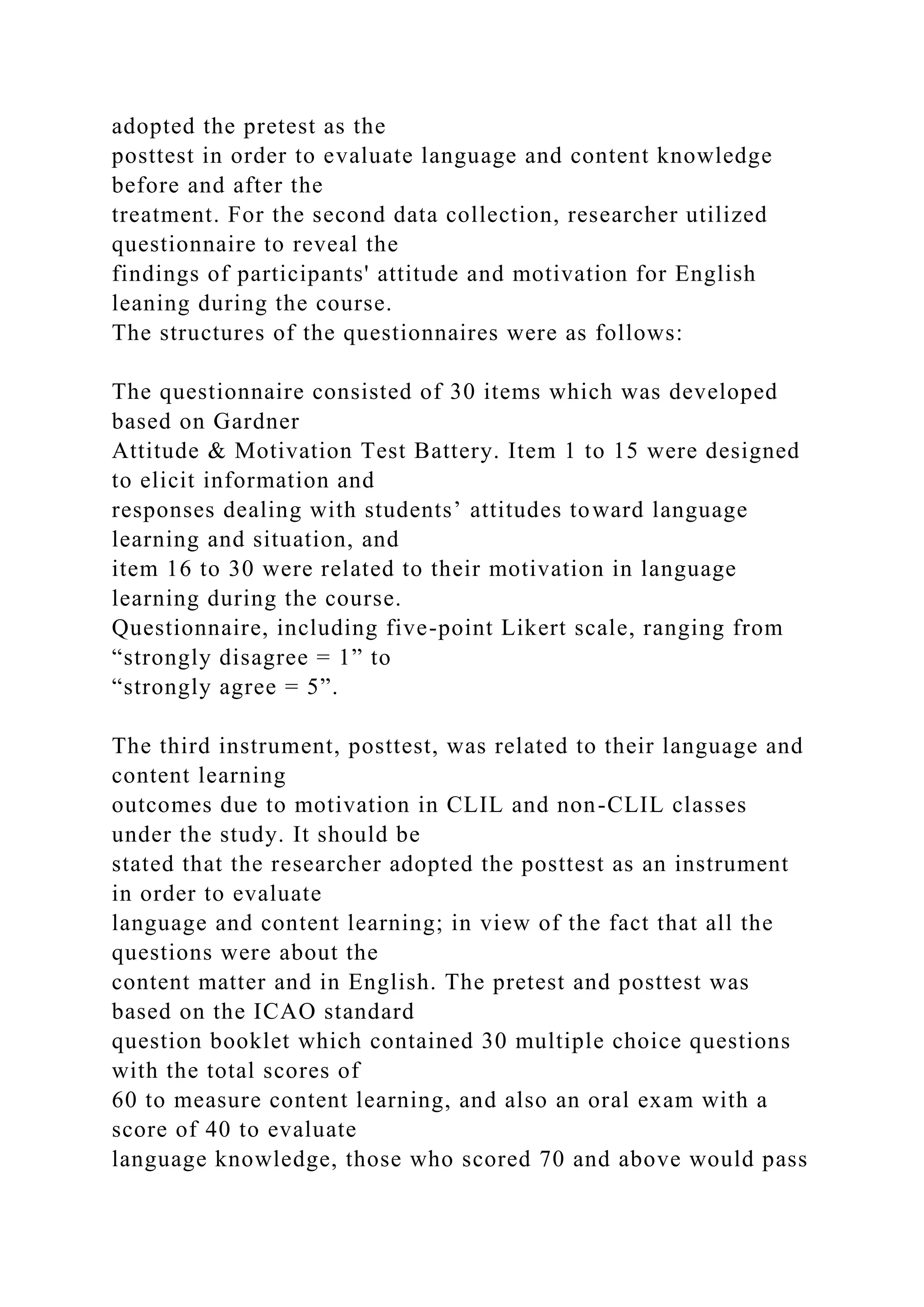 adopted the pretest as the
posttest in order to evaluate language and content knowledge
before and after the
treatment. For the second data collection, researcher utilized
questionnaire to reveal the
findings of participants' attitude and motivation for English
leaning during the course.
The structures of the questionnaires were as follows:
The questionnaire consisted of 30 items which was developed
based on Gardner
Attitude & Motivation Test Battery. Item 1 to 15 were designed
to elicit information and
responses dealing with students’ attitudes toward language
learning and situation, and
item 16 to 30 were related to their motivation in language
learning during the course.
Questionnaire, including five-point Likert scale, ranging from
“strongly disagree = 1” to
“strongly agree = 5”.
The third instrument, posttest, was related to their language and
content learning
outcomes due to motivation in CLIL and non-CLIL classes
under the study. It should be
stated that the researcher adopted the posttest as an instrument
in order to evaluate
language and content learning; in view of the fact that all the
questions were about the
content matter and in English. The pretest and posttest was
based on the ICAO standard
question booklet which contained 30 multiple choice questions
with the total scores of
60 to measure content learning, and also an oral exam with a
score of 40 to evaluate
language knowledge, those who scored 70 and above would pass
 
