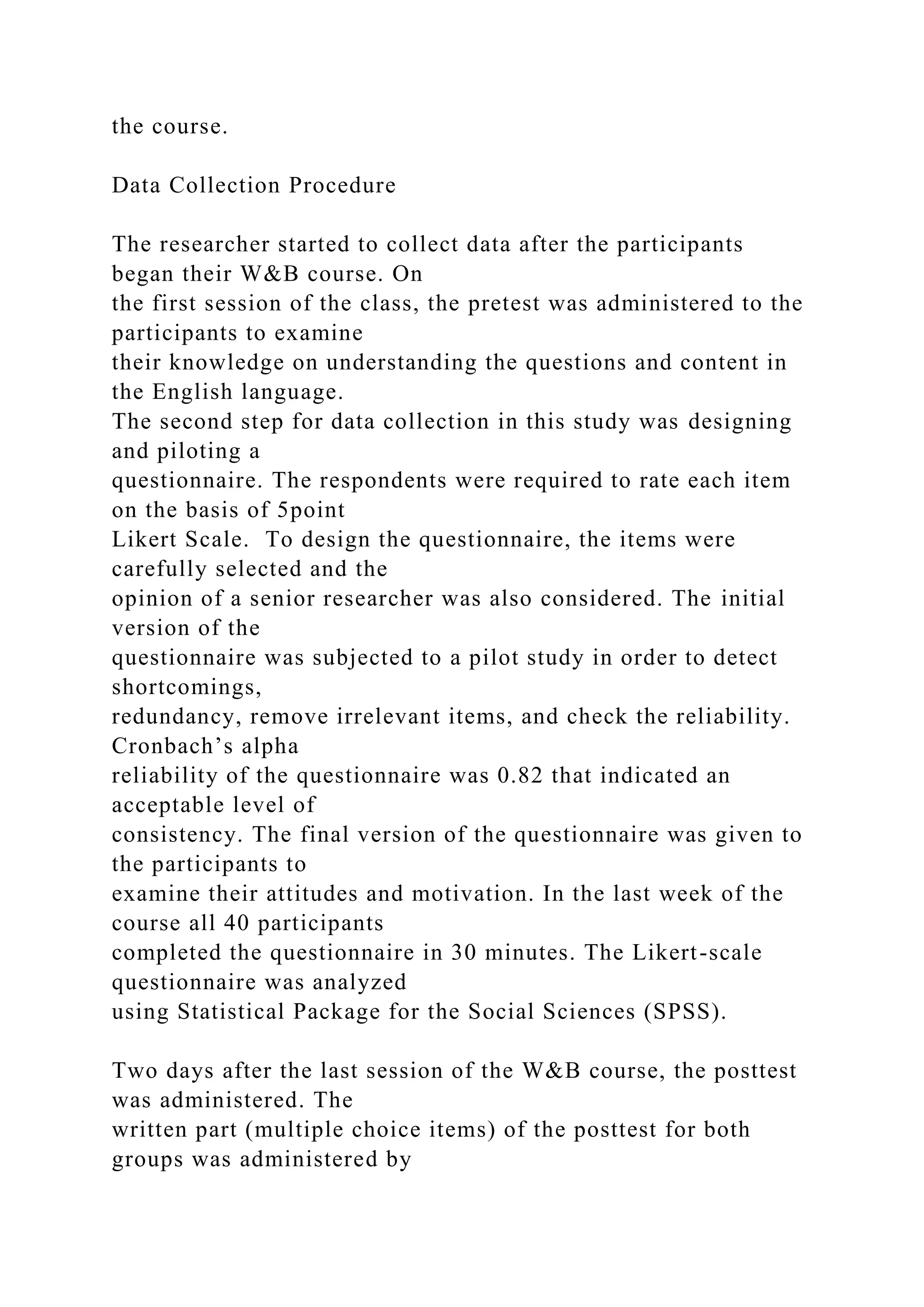 the course.
Data Collection Procedure
The researcher started to collect data after the participants
began their W&B course. On
the first session of the class, the pretest was administered to the
participants to examine
their knowledge on understanding the questions and content in
the English language.
The second step for data collection in this study was designing
and piloting a
questionnaire. The respondents were required to rate each item
on the basis of 5point
Likert Scale. To design the questionnaire, the items were
carefully selected and the
opinion of a senior researcher was also considered. The initial
version of the
questionnaire was subjected to a pilot study in order to detect
shortcomings,
redundancy, remove irrelevant items, and check the reliability.
Cronbach’s alpha
reliability of the questionnaire was 0.82 that indicated an
acceptable level of
consistency. The final version of the questionnaire was given to
the participants to
examine their attitudes and motivation. In the last week of the
course all 40 participants
completed the questionnaire in 30 minutes. The Likert-scale
questionnaire was analyzed
using Statistical Package for the Social Sciences (SPSS).
Two days after the last session of the W&B course, the posttest
was administered. The
written part (multiple choice items) of the posttest for both
groups was administered by
 