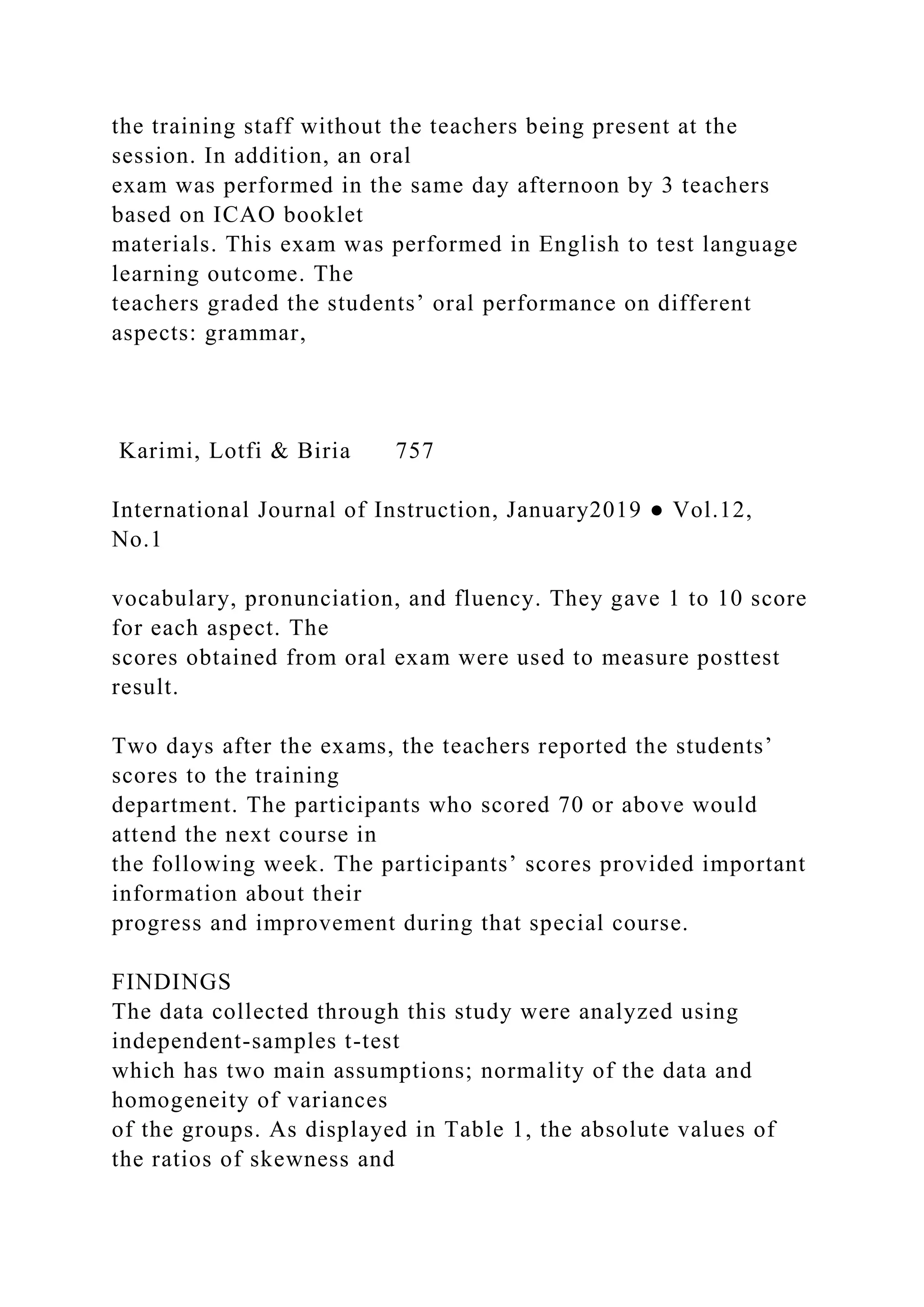 the training staff without the teachers being present at the
session. In addition, an oral
exam was performed in the same day afternoon by 3 teachers
based on ICAO booklet
materials. This exam was performed in English to test language
learning outcome. The
teachers graded the students’ oral performance on different
aspects: grammar,
Karimi, Lotfi & Biria 757
International Journal of Instruction, January2019 ● Vol.12,
No.1
vocabulary, pronunciation, and fluency. They gave 1 to 10 score
for each aspect. The
scores obtained from oral exam were used to measure posttest
result.
Two days after the exams, the teachers reported the students’
scores to the training
department. The participants who scored 70 or above would
attend the next course in
the following week. The participants’ scores provided important
information about their
progress and improvement during that special course.
FINDINGS
The data collected through this study were analyzed using
independent-samples t-test
which has two main assumptions; normality of the data and
homogeneity of variances
of the groups. As displayed in Table 1, the absolute values of
the ratios of skewness and
 