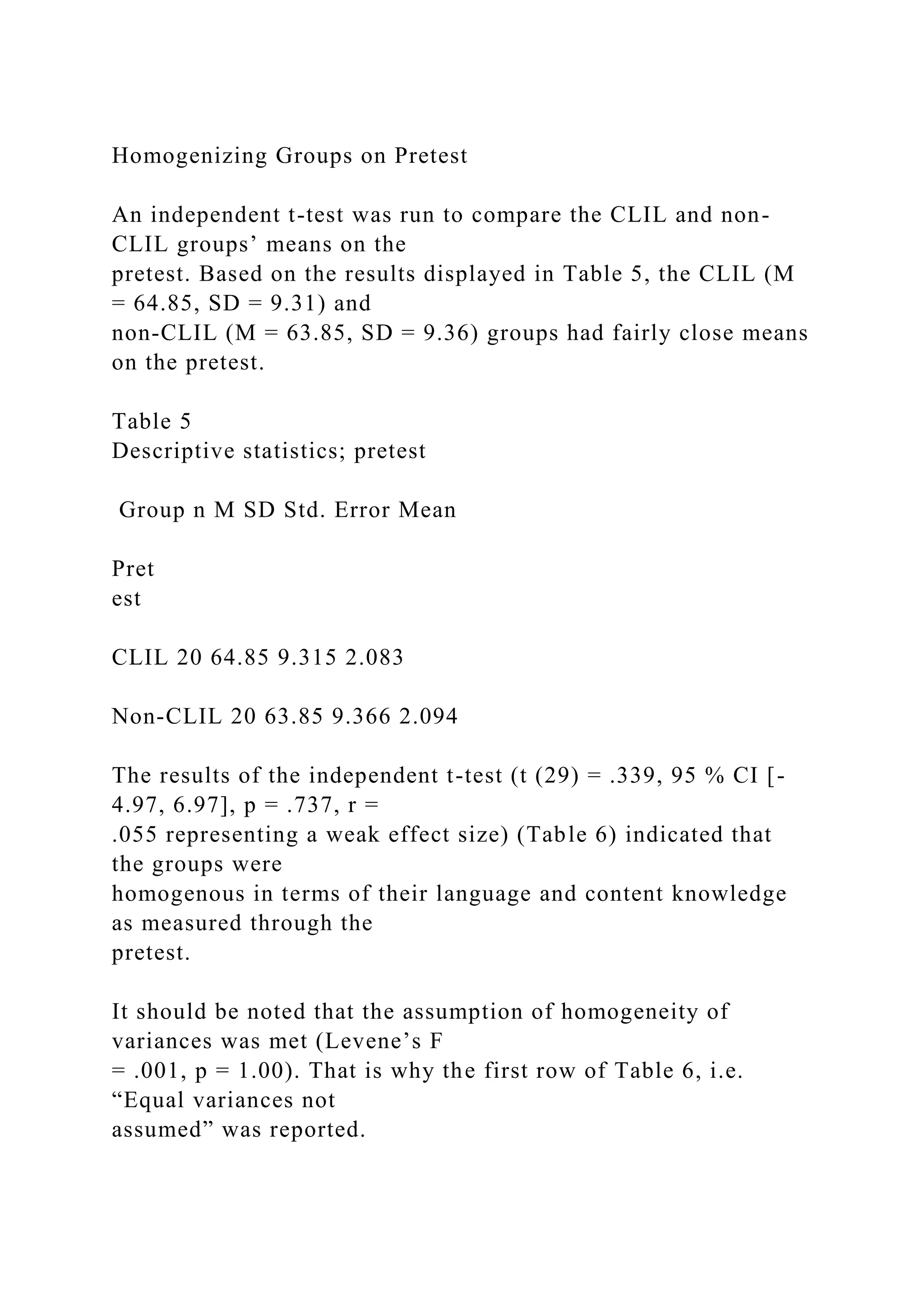 Homogenizing Groups on Pretest
An independent t-test was run to compare the CLIL and non-
CLIL groups’ means on the
pretest. Based on the results displayed in Table 5, the CLIL (M
= 64.85, SD = 9.31) and
non-CLIL (M = 63.85, SD = 9.36) groups had fairly close means
on the pretest.
Table 5
Descriptive statistics; pretest
Group n M SD Std. Error Mean
Pret
est
CLIL 20 64.85 9.315 2.083
Non-CLIL 20 63.85 9.366 2.094
The results of the independent t-test (t (29) = .339, 95 % CI [-
4.97, 6.97], p = .737, r =
.055 representing a weak effect size) (Table 6) indicated that
the groups were
homogenous in terms of their language and content knowledge
as measured through the
pretest.
It should be noted that the assumption of homogeneity of
variances was met (Levene’s F
= .001, p = 1.00). That is why the first row of Table 6, i.e.
“Equal variances not
assumed” was reported.
 