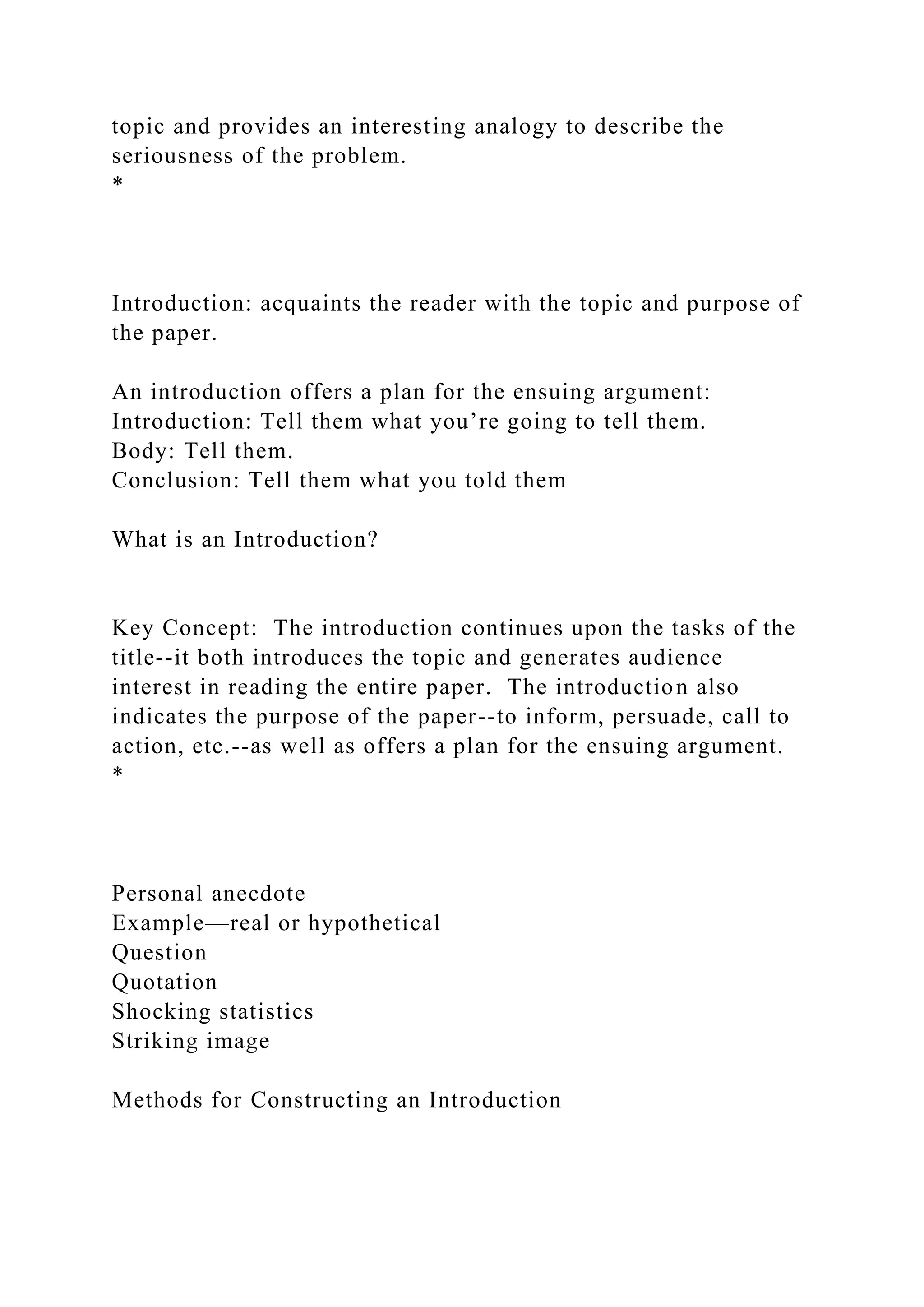 topic and provides an interesting analogy to describe the
seriousness of the problem.
*
Introduction: acquaints the reader with the topic and purpose of
the paper.
An introduction offers a plan for the ensuing argument:
Introduction: Tell them what you’re going to tell them.
Body: Tell them.
Conclusion: Tell them what you told them
What is an Introduction?
Key Concept: The introduction continues upon the tasks of the
title--it both introduces the topic and generates audience
interest in reading the entire paper. The introduction also
indicates the purpose of the paper--to inform, persuade, call to
action, etc.--as well as offers a plan for the ensuing argument.
*
Personal anecdote
Example—real or hypothetical
Question
Quotation
Shocking statistics
Striking image
Methods for Constructing an Introduction
 