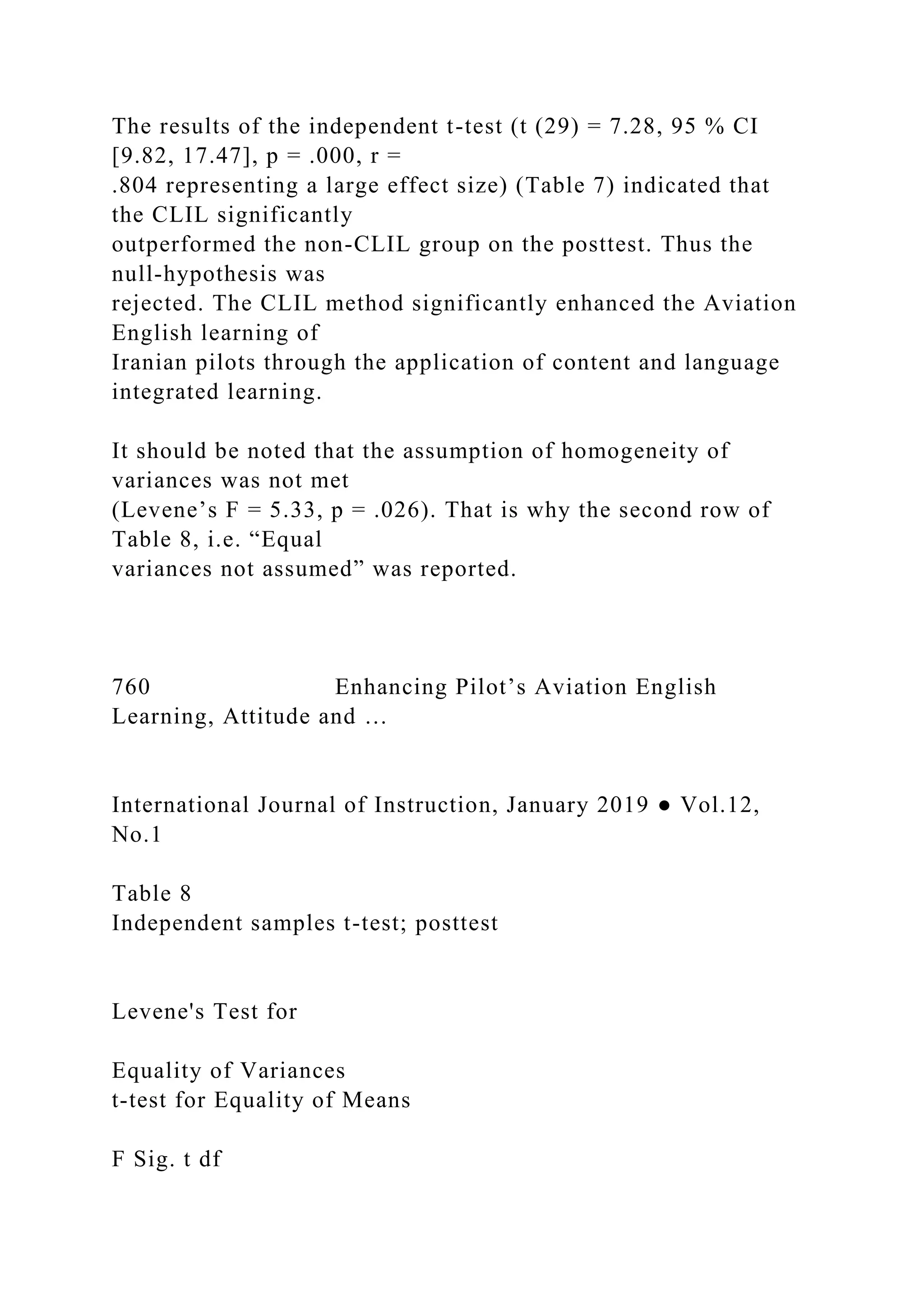 The results of the independent t-test (t (29) = 7.28, 95 % CI
[9.82, 17.47], p = .000, r =
.804 representing a large effect size) (Table 7) indicated that
the CLIL significantly
outperformed the non-CLIL group on the posttest. Thus the
null-hypothesis was
rejected. The CLIL method significantly enhanced the Aviation
English learning of
Iranian pilots through the application of content and language
integrated learning.
It should be noted that the assumption of homogeneity of
variances was not met
(Levene’s F = 5.33, p = .026). That is why the second row of
Table 8, i.e. “Equal
variances not assumed” was reported.
760 Enhancing Pilot’s Aviation English
Learning, Attitude and …
International Journal of Instruction, January 2019 ● Vol.12,
No.1
Table 8
Independent samples t-test; posttest
Levene's Test for
Equality of Variances
t-test for Equality of Means
F Sig. t df
 