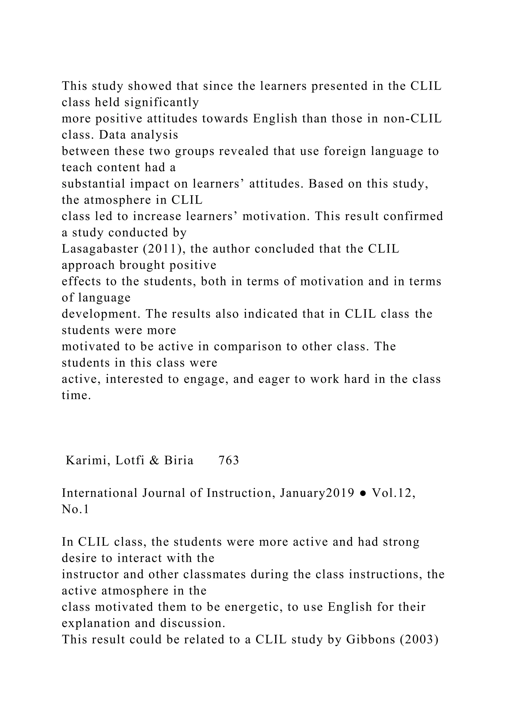 This study showed that since the learners presented in the CLIL
class held significantly
more positive attitudes towards English than those in non-CLIL
class. Data analysis
between these two groups revealed that use foreign language to
teach content had a
substantial impact on learners’ attitudes. Based on this study,
the atmosphere in CLIL
class led to increase learners’ motivation. This result confirmed
a study conducted by
Lasagabaster (2011), the author concluded that the CLIL
approach brought positive
effects to the students, both in terms of motivation and in terms
of language
development. The results also indicated that in CLIL class the
students were more
motivated to be active in comparison to other class. The
students in this class were
active, interested to engage, and eager to work hard in the class
time.
Karimi, Lotfi & Biria 763
International Journal of Instruction, January2019 ● Vol.12,
No.1
In CLIL class, the students were more active and had strong
desire to interact with the
instructor and other classmates during the class instructions, the
active atmosphere in the
class motivated them to be energetic, to use English for their
explanation and discussion.
This result could be related to a CLIL study by Gibbons (2003)
 