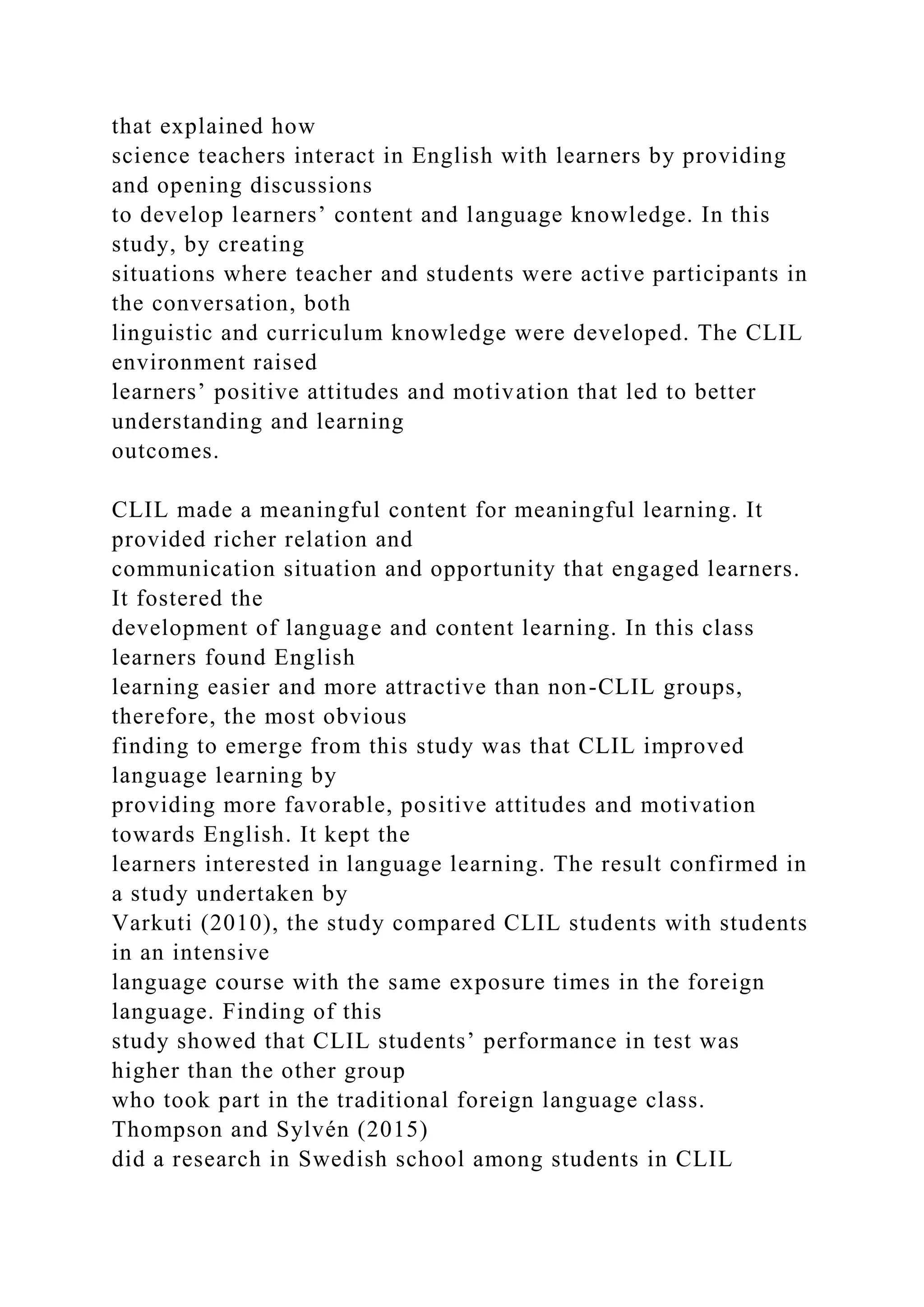 that explained how
science teachers interact in English with learners by providing
and opening discussions
to develop learners’ content and language knowledge. In this
study, by creating
situations where teacher and students were active participants in
the conversation, both
linguistic and curriculum knowledge were developed. The CLIL
environment raised
learners’ positive attitudes and motivation that led to better
understanding and learning
outcomes.
CLIL made a meaningful content for meaningful learning. It
provided richer relation and
communication situation and opportunity that engaged learners.
It fostered the
development of language and content learning. In this class
learners found English
learning easier and more attractive than non-CLIL groups,
therefore, the most obvious
finding to emerge from this study was that CLIL improved
language learning by
providing more favorable, positive attitudes and motivation
towards English. It kept the
learners interested in language learning. The result confirmed in
a study undertaken by
Varkuti (2010), the study compared CLIL students with students
in an intensive
language course with the same exposure times in the foreign
language. Finding of this
study showed that CLIL students’ performance in test was
higher than the other group
who took part in the traditional foreign language class.
Thompson and Sylvén (2015)
did a research in Swedish school among students in CLIL
 