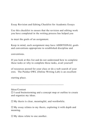 Essay Revision and Editing Checklist for Academic Essays
Use this checklist to ensure that the revision and editing work
you have completed in the writing process has helped you
to meet the goals of an assignment.
Keep in mind, each assignment may have ADDITIONAL goals
and conventions appropriate to established discipline and
conventions.
If you look at this list and do not understand how to complete
these tasks or why to complete these tasks, avail yourself
of resources posted for your class or do a web search of your
own. The Purdue OWL (Online Writing Lab) is an excellent
starting place.
________________________________________
Ideas/Content
☐ I used brainstorming and a concept map or outline to create
and organize my ideas.
☐ My thesis is clear, meaningful, and worthwhile.
☐ My essay relates to my thesis, exploring it with depth and
meaning.
☐ My ideas relate to one another.
 