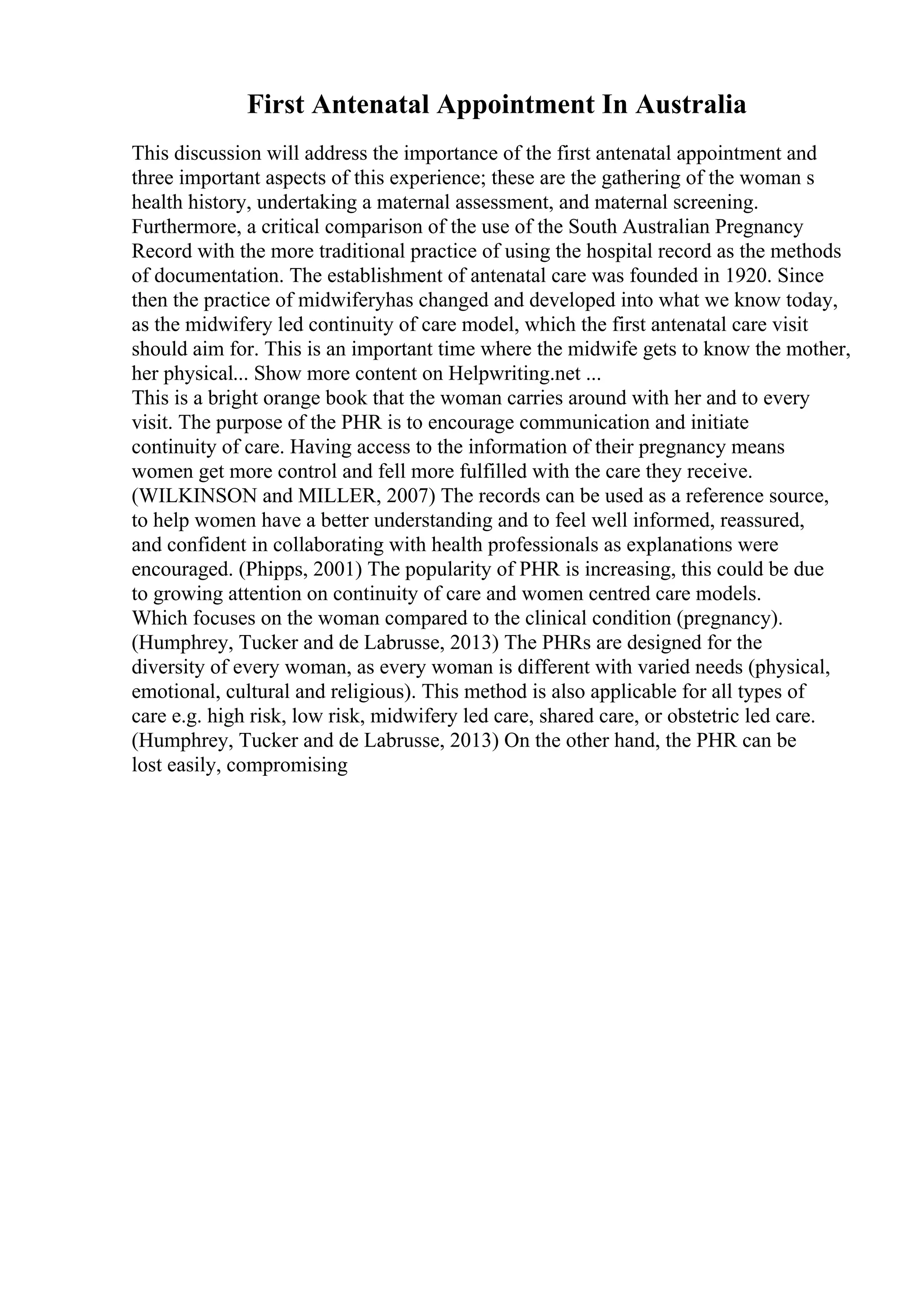 First Antenatal Appointment In Australia
This discussion will address the importance of the first antenatal appointment and
three important aspects of this experience; these are the gathering of the woman s
health history, undertaking a maternal assessment, and maternal screening.
Furthermore, a critical comparison of the use of the South Australian Pregnancy
Record with the more traditional practice of using the hospital record as the methods
of documentation. The establishment of antenatal care was founded in 1920. Since
then the practice of midwiferyhas changed and developed into what we know today,
as the midwifery led continuity of care model, which the first antenatal care visit
should aim for. This is an important time where the midwife gets to know the mother,
her physical... Show more content on Helpwriting.net ...
This is a bright orange book that the woman carries around with her and to every
visit. The purpose of the PHR is to encourage communication and initiate
continuity of care. Having access to the information of their pregnancy means
women get more control and fell more fulfilled with the care they receive.
(WILKINSON and MILLER, 2007) The records can be used as a reference source,
to help women have a better understanding and to feel well informed, reassured,
and confident in collaborating with health professionals as explanations were
encouraged. (Phipps, 2001) The popularity of PHR is increasing, this could be due
to growing attention on continuity of care and women centred care models.
Which focuses on the woman compared to the clinical condition (pregnancy).
(Humphrey, Tucker and de Labrusse, 2013) The PHRs are designed for the
diversity of every woman, as every woman is different with varied needs (physical,
emotional, cultural and religious). This method is also applicable for all types of
care e.g. high risk, low risk, midwifery led care, shared care, or obstetric led care.
(Humphrey, Tucker and de Labrusse, 2013) On the other hand, the PHR can be
lost easily, compromising
 