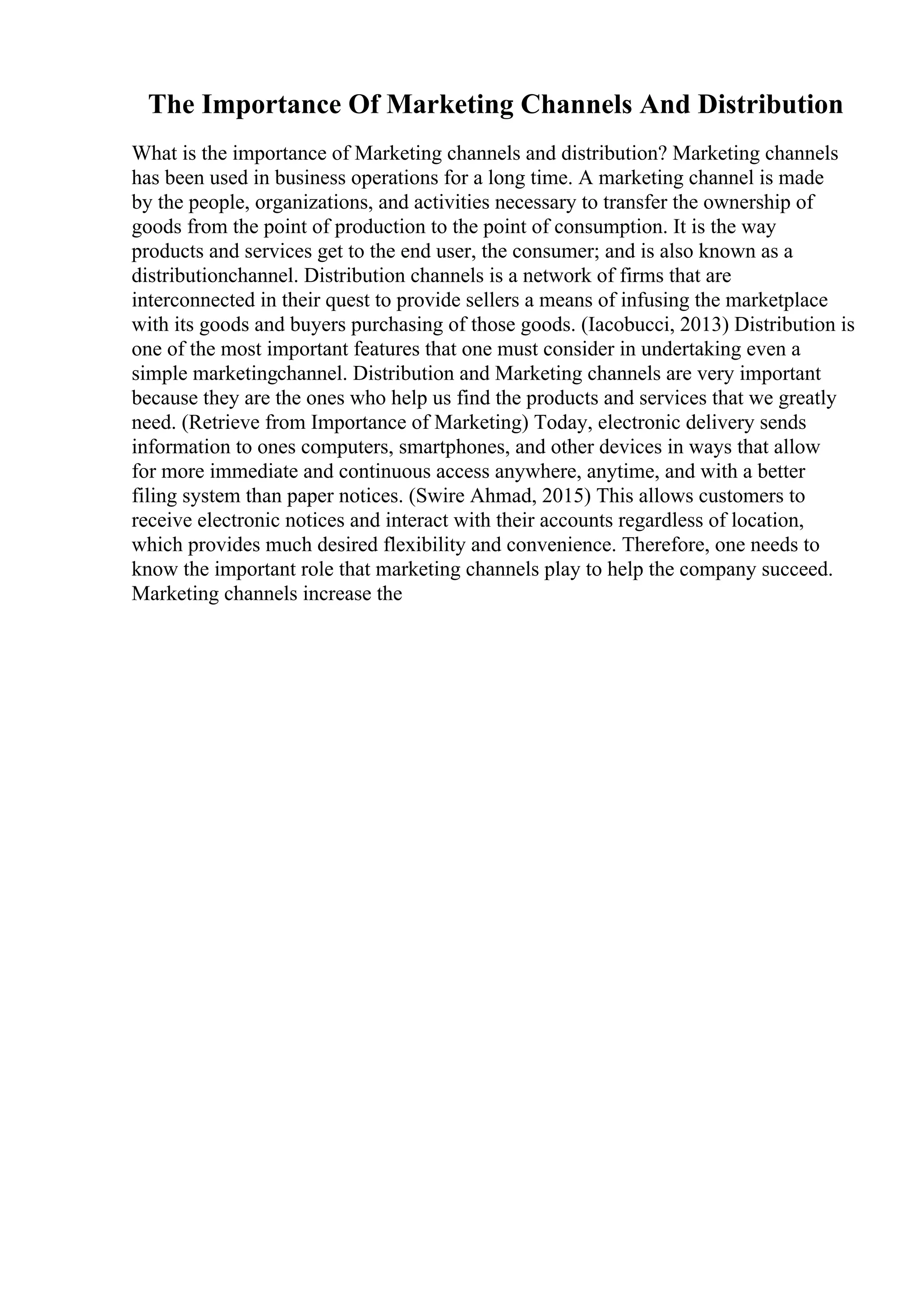 The Importance Of Marketing Channels And Distribution
What is the importance of Marketing channels and distribution? Marketing channels
has been used in business operations for a long time. A marketing channel is made
by the people, organizations, and activities necessary to transfer the ownership of
goods from the point of production to the point of consumption. It is the way
products and services get to the end user, the consumer; and is also known as a
distributionchannel. Distribution channels is a network of firms that are
interconnected in their quest to provide sellers a means of infusing the marketplace
with its goods and buyers purchasing of those goods. (Iacobucci, 2013) Distribution is
one of the most important features that one must consider in undertaking even a
simple marketingchannel. Distribution and Marketing channels are very important
because they are the ones who help us find the products and services that we greatly
need. (Retrieve from Importance of Marketing) Today, electronic delivery sends
information to ones computers, smartphones, and other devices in ways that allow
for more immediate and continuous access anywhere, anytime, and with a better
filing system than paper notices. (Swire Ahmad, 2015) This allows customers to
receive electronic notices and interact with their accounts regardless of location,
which provides much desired flexibility and convenience. Therefore, one needs to
know the important role that marketing channels play to help the company succeed.
Marketing channels increase the
 