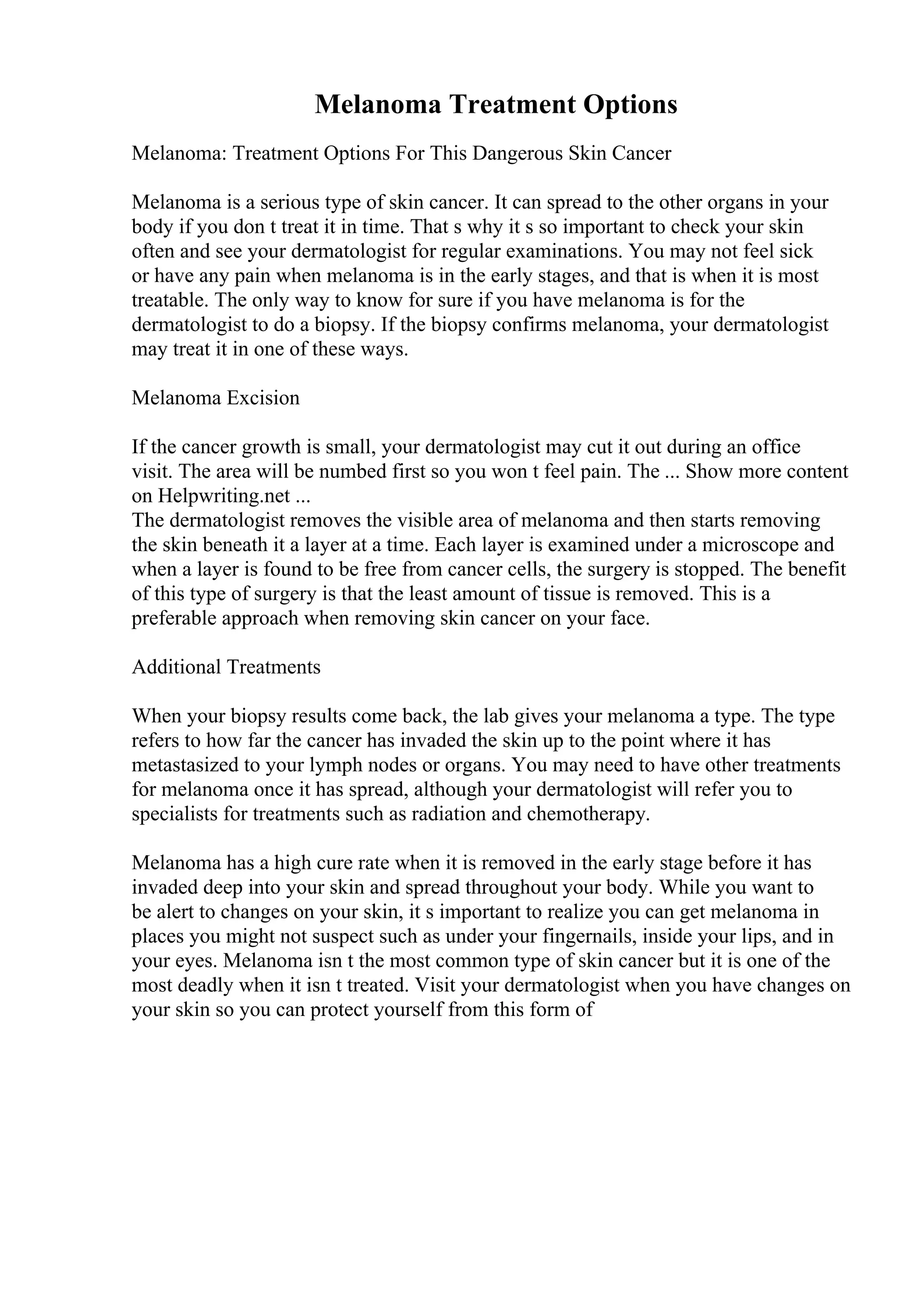 Melanoma Treatment Options
Melanoma: Treatment Options For This Dangerous Skin Cancer
Melanoma is a serious type of skin cancer. It can spread to the other organs in your
body if you don t treat it in time. That s why it s so important to check your skin
often and see your dermatologist for regular examinations. You may not feel sick
or have any pain when melanoma is in the early stages, and that is when it is most
treatable. The only way to know for sure if you have melanoma is for the
dermatologist to do a biopsy. If the biopsy confirms melanoma, your dermatologist
may treat it in one of these ways.
Melanoma Excision
If the cancer growth is small, your dermatologist may cut it out during an office
visit. The area will be numbed first so you won t feel pain. The ... Show more content
on Helpwriting.net ...
The dermatologist removes the visible area of melanoma and then starts removing
the skin beneath it a layer at a time. Each layer is examined under a microscope and
when a layer is found to be free from cancer cells, the surgery is stopped. The benefit
of this type of surgery is that the least amount of tissue is removed. This is a
preferable approach when removing skin cancer on your face.
Additional Treatments
When your biopsy results come back, the lab gives your melanoma a type. The type
refers to how far the cancer has invaded the skin up to the point where it has
metastasized to your lymph nodes or organs. You may need to have other treatments
for melanoma once it has spread, although your dermatologist will refer you to
specialists for treatments such as radiation and chemotherapy.
Melanoma has a high cure rate when it is removed in the early stage before it has
invaded deep into your skin and spread throughout your body. While you want to
be alert to changes on your skin, it s important to realize you can get melanoma in
places you might not suspect such as under your fingernails, inside your lips, and in
your eyes. Melanoma isn t the most common type of skin cancer but it is one of the
most deadly when it isn t treated. Visit your dermatologist when you have changes on
your skin so you can protect yourself from this form of
 