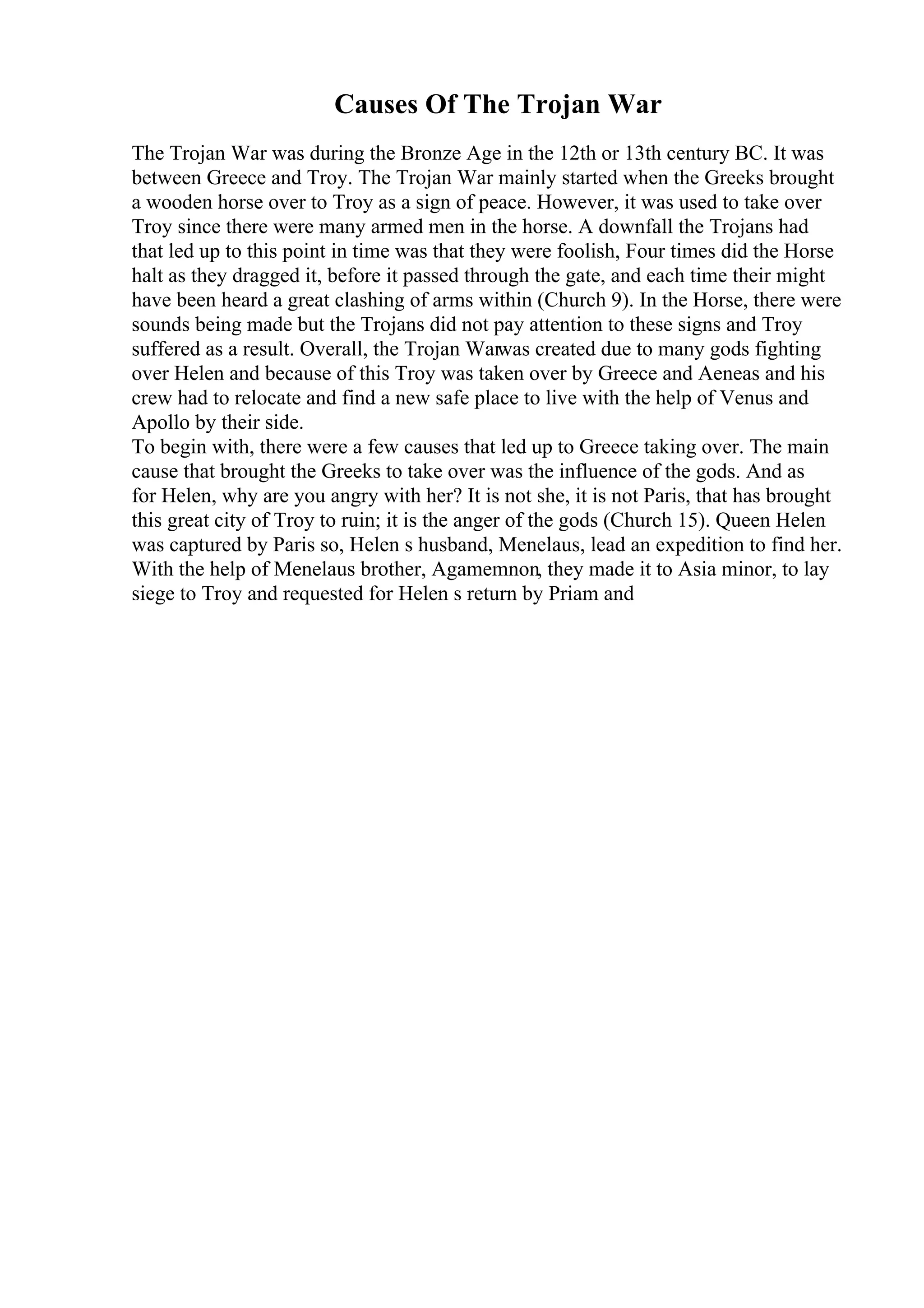 Causes Of The Trojan War
The Trojan War was during the Bronze Age in the 12th or 13th century BC. It was
between Greece and Troy. The Trojan War mainly started when the Greeks brought
a wooden horse over to Troy as a sign of peace. However, it was used to take over
Troy since there were many armed men in the horse. A downfall the Trojans had
that led up to this point in time was that they were foolish, Four times did the Horse
halt as they dragged it, before it passed through the gate, and each time their might
have been heard a great clashing of arms within (Church 9). In the Horse, there were
sounds being made but the Trojans did not pay attention to these signs and Troy
suffered as a result. Overall, the Trojan Warwas created due to many gods fighting
over Helen and because of this Troy was taken over by Greece and Aeneas and his
crew had to relocate and find a new safe place to live with the help of Venus and
Apollo by their side.
To begin with, there were a few causes that led up to Greece taking over. The main
cause that brought the Greeks to take over was the influence of the gods. And as
for Helen, why are you angry with her? It is not she, it is not Paris, that has brought
this great city of Troy to ruin; it is the anger of the gods (Church 15). Queen Helen
was captured by Paris so, Helen s husband, Menelaus, lead an expedition to find her.
With the help of Menelaus brother, Agamemnon, they made it to Asia minor, to lay
siege to Troy and requested for Helen s return by Priam and
 