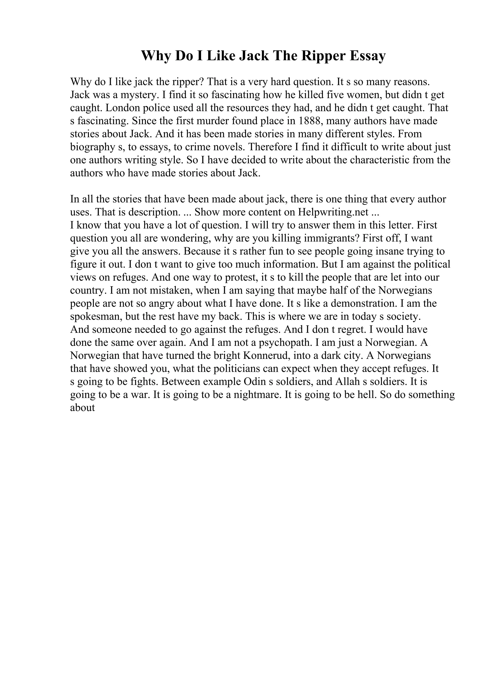 Why Do I Like Jack The Ripper Essay
Why do I like jack the ripper? That is a very hard question. It s so many reasons.
Jack was a mystery. I find it so fascinating how he killed five women, but didn t get
caught. London police used all the resources they had, and he didn t get caught. That
s fascinating. Since the first murder found place in 1888, many authors have made
stories about Jack. And it has been made stories in many different styles. From
biography s, to essays, to crime novels. Therefore I find it difficult to write about just
one authors writing style. So I have decided to write about the characteristic from the
authors who have made stories about Jack.
In all the stories that have been made about jack, there is one thing that every author
uses. That is description. ... Show more content on Helpwriting.net ...
I know that you have a lot of question. I will try to answer them in this letter. First
question you all are wondering, why are you killing immigrants? First off, I want
give you all the answers. Because it s rather fun to see people going insane trying to
figure it out. I don t want to give too much information. But I am against the political
views on refuges. And one way to protest, it s to kill the people that are let into our
country. I am not mistaken, when I am saying that maybe half of the Norwegians
people are not so angry about what I have done. It s like a demonstration. I am the
spokesman, but the rest have my back. This is where we are in today s society.
And someone needed to go against the refuges. And I don t regret. I would have
done the same over again. And I am not a psychopath. I am just a Norwegian. A
Norwegian that have turned the bright Konnerud, into a dark city. A Norwegians
that have showed you, what the politicians can expect when they accept refuges. It
s going to be fights. Between example Odin s soldiers, and Allah s soldiers. It is
going to be a war. It is going to be a nightmare. It is going to be hell. So do something
about
 