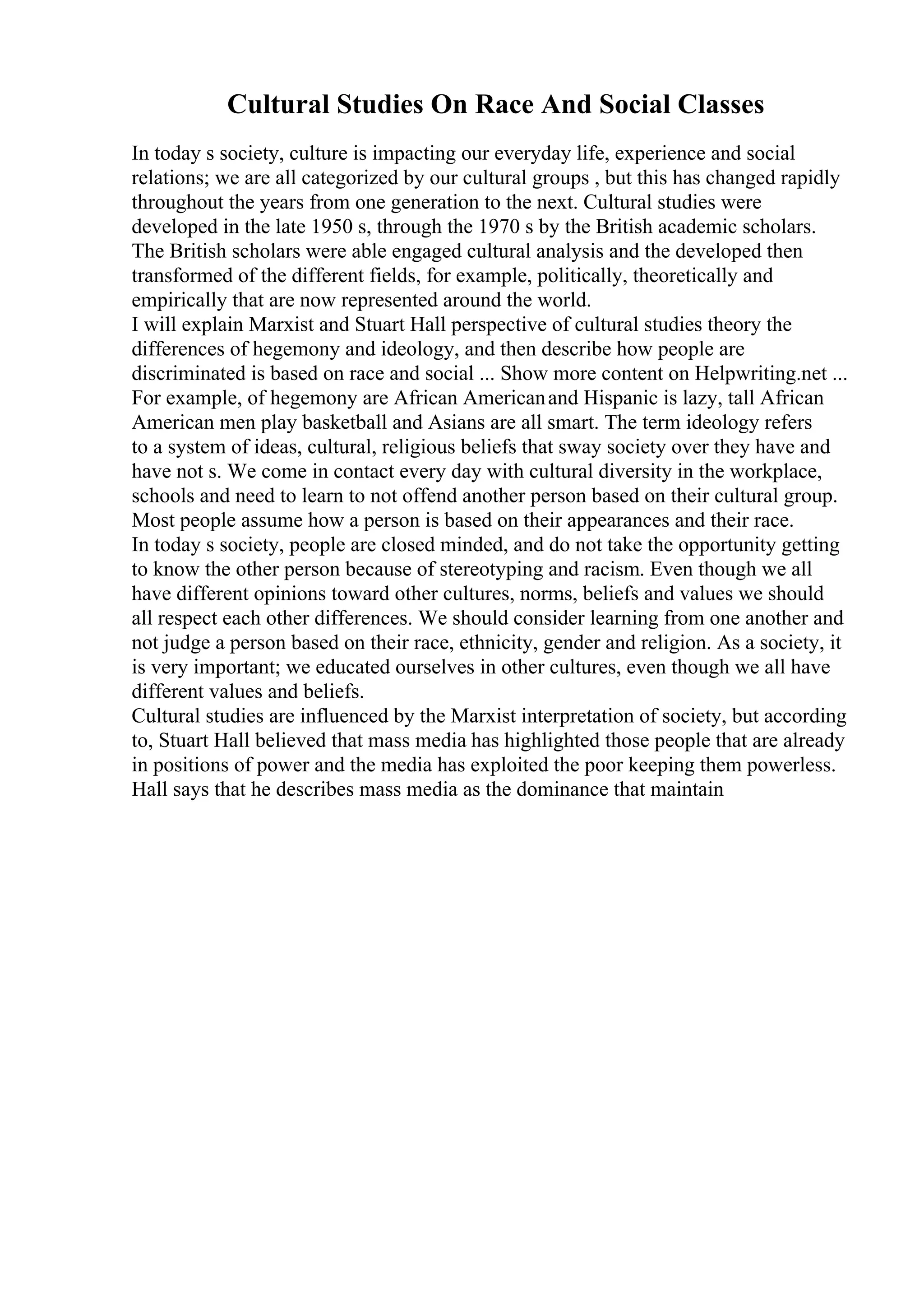 Cultural Studies On Race And Social Classes
In today s society, culture is impacting our everyday life, experience and social
relations; we are all categorized by our cultural groups , but this has changed rapidly
throughout the years from one generation to the next. Cultural studies were
developed in the late 1950 s, through the 1970 s by the British academic scholars.
The British scholars were able engaged cultural analysis and the developed then
transformed of the different fields, for example, politically, theoretically and
empirically that are now represented around the world.
I will explain Marxist and Stuart Hall perspective of cultural studies theory the
differences of hegemony and ideology, and then describe how people are
discriminated is based on race and social ... Show more content on Helpwriting.net ...
For example, of hegemony are African Americanand Hispanic is lazy, tall African
American men play basketball and Asians are all smart. The term ideology refers
to a system of ideas, cultural, religious beliefs that sway society over they have and
have not s. We come in contact every day with cultural diversity in the workplace,
schools and need to learn to not offend another person based on their cultural group.
Most people assume how a person is based on their appearances and their race.
In today s society, people are closed minded, and do not take the opportunity getting
to know the other person because of stereotyping and racism. Even though we all
have different opinions toward other cultures, norms, beliefs and values we should
all respect each other differences. We should consider learning from one another and
not judge a person based on their race, ethnicity, gender and religion. As a society, it
is very important; we educated ourselves in other cultures, even though we all have
different values and beliefs.
Cultural studies are influenced by the Marxist interpretation of society, but according
to, Stuart Hall believed that mass media has highlighted those people that are already
in positions of power and the media has exploited the poor keeping them powerless.
Hall says that he describes mass media as the dominance that maintain
 